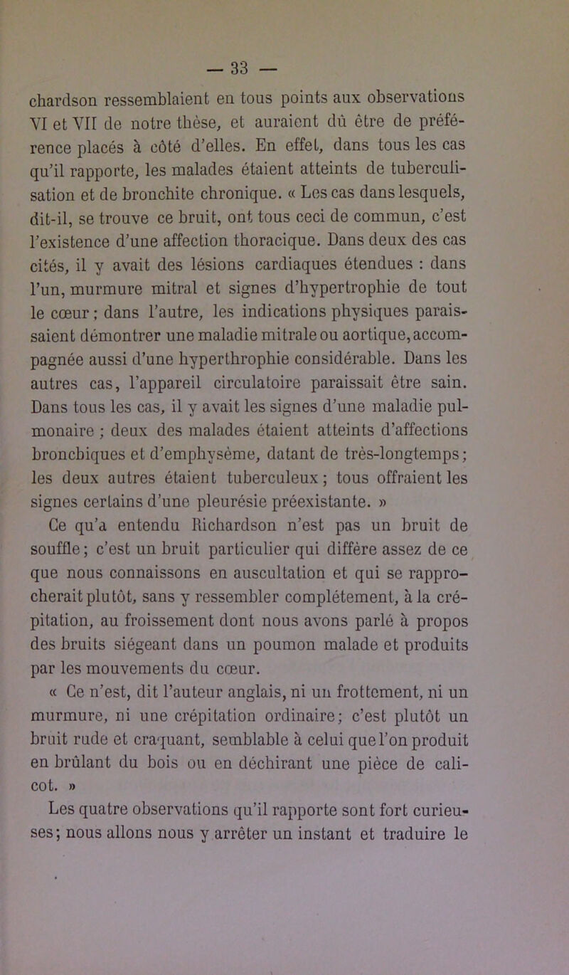 chardson ressemblaient en tous points aux observations VI et VII de notre thèse, et auraient dû être de préfé- rence placés à côté d’elles. En effet, dans tous les cas qu’il rapporte, les malades étaient atteints de tuberculi- sation et de bronchite chronique. « Les cas dans lesquels, dit-il, se trouve ce bruit, ont tous ceci de commun, c’est l’existence d’une affection thoracique. Dans deux des cas cités, il y avait des lésions cardiaques étendues : dans l’un, murmure mitral et signes d’hypertrophie de tout le cœur ; dans l’autre, les indications physiques parais- saient démontrer une maladie mitrale ou aortique, accom- pagnée aussi d’une liyperthrophie considérable. Dans les autres cas, l’appareil circulatoire paraissait être sain. Dans tous les cas, il y avait les signes d’une maladie pul- monaire ; deux des malades étaient atteints d’affections bronchiques et d’emphysème, datant de très-longtemps; les deux autres étaient tuberculeux; tous offraient les signes certains d’une pleurésie préexistante. » Ce qu’a entendu Richardson n’est pas un bruit de souffle; c’est un bruit particulier qui diffère assez de ce que nous connaissons en auscultation et qui se rappro- cherait plu tôt, sans y ressembler complètement, à la cré- pitation, au froissement dont nous avons parlé à propos des bruits siégeant dans un poumon malade et produits par les mouvements du cœur. « Ce n’est, dit l’auteur anglais, ni un frottement, ni un murmure, ni une crépitation ordinaire; c’est plutôt un bruit rude et craquant, semblable à celui que l’on produit en brûlant du bois ou en déchirant une pièce de cali- cot. » Les quatre observations qu’il rapporte sont fort curieu- ses ; nous allons nous y arrêter un instant et traduire le