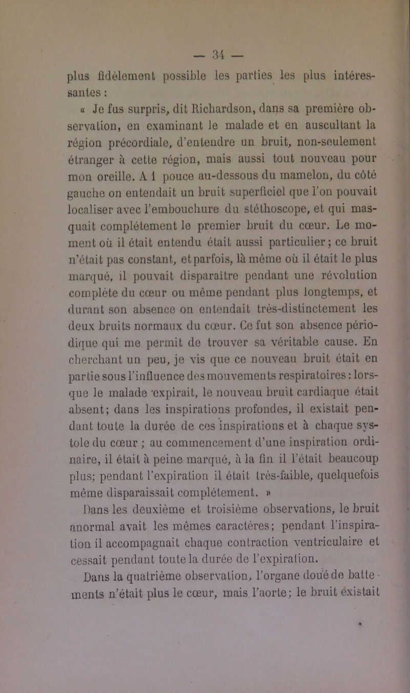 plus fldèlemont possible les parties les plus intéres- santes : a Je fus surpris, dit Richardson, dans sa première ob- servation, en examinant le malade et en auscultant la région précordiale, d’entendre un bruit, non-seulement étranger h cette région, mais aussi tout nouveau pour mon oreille. A 1 pouce au-dessous du mamelon, du côté gauche on entendait un bruit superficiel que l’on pouvait localiser avec l’embouchure du stéthoscope, et qui mas- quait complètement le premier bruit du cœur. Le mo- ment où il était entendu était aussi particulier; ce bruit n’était pas constant, et parfois, là même où il était le plus marqué, il pouvait disparaître pendant une révolution complète du cœur ou même pendant plus longtemps, et durant son absence on entendait très-distinctement les deux bruits normaux du cœur. Ce fut son absence pério- dique qui me permit do trouver sa véritable cause. En cherchant un peu, je vis que ce nouveau bruit était en partie sous l’influence des mouvements respiratoires : lors- que le malade ‘expirait, le nouveau bruit cardiaque était absent; dans les inspirations profondes, il existait pen- dant toute la durée de cos inspirations et à chaque sys- tole du cœur ; au commencement d’une inspiration ordi- naire, il était à peine marqué, à la fin il l’était beaucoup plus; pendant l’expiration il était très-faible, quelquefois même disparaissait complètement. « Dans les deuxième et troisième observations, le bruit anormal avait les mêmes caractères; pendant l’inspira- tion il accompagnait chaque contraction ventricuiaire et cessait pendant toute la durée de l’expiration. Dans la quatrième observation, l’organe doue de batte • ments n’était plus le cœur, mais l’aorte; le bruit existait