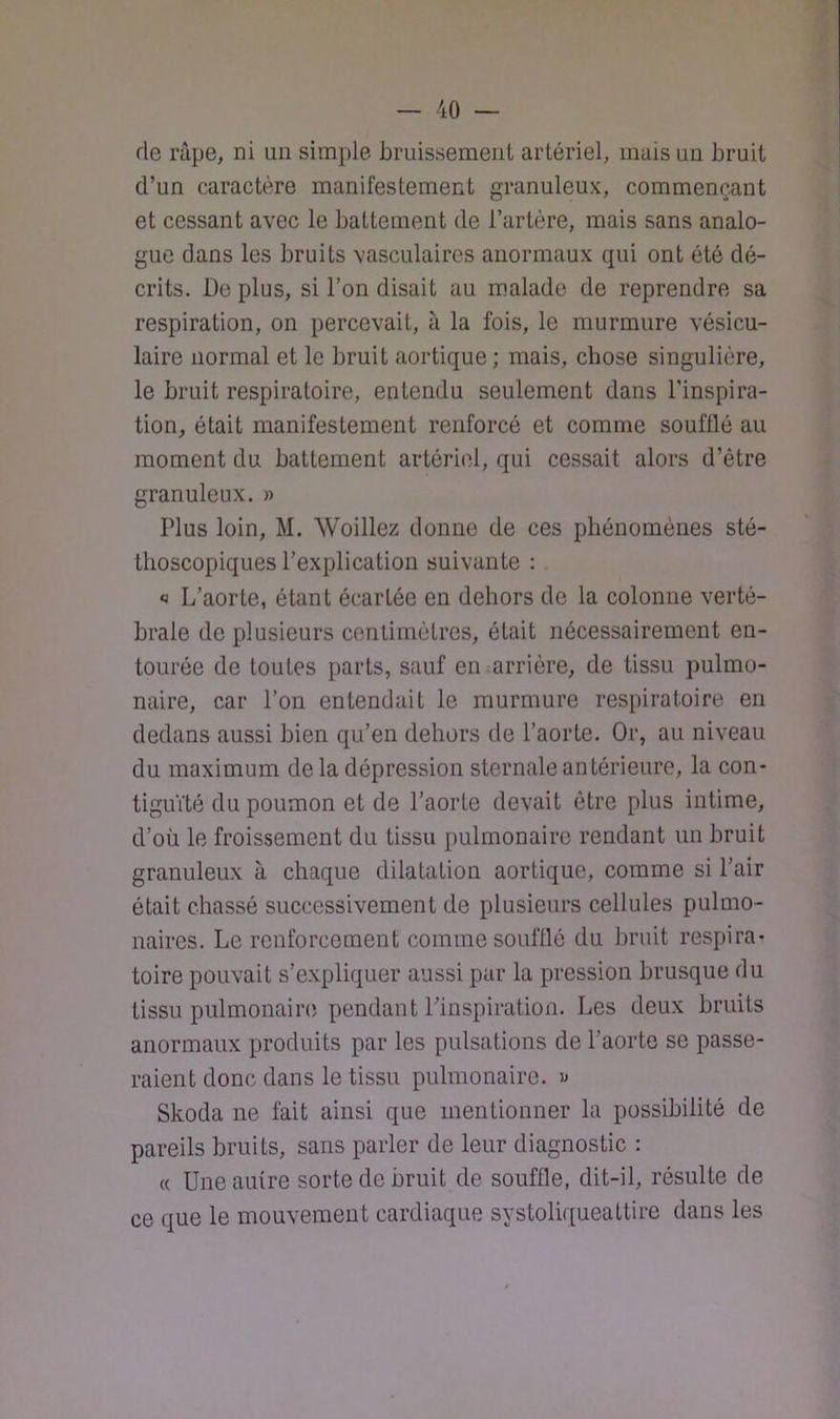 de râpe, ni un simple Lruissemenl artériel, mais un bruit d’un caractère manifestement granuleux, commençant et cessant avec le battement de l’artère, mais sans analo- gue dans les bruits vasculaires anormaux qui ont été dé- crits. De plus, si l’on disait au malade de reprendre sa respiration, on percevait, à la fois, le murmure vésicu- laire normal et le bruit aortique; mais, chose singulière, le bruit respiratoire, entendu seulement dans l’inspira- tion, était manifestement renforcé et comme soufflé au moment du battement artériel, qui cessait alors d’être granuleux. » Plus loin, M. Woillez donne de ces phénomènes sté- thoscopiques l’explication suivante : » L’aorte, étant écartée en dehors de la colonne verté- brale de plusieurs centimètres, était nécessairement en- tourée de toutes parts, sauf en ,arrière, de tissu pulmo- naire, car l’on entendait le murmure respiratoire en dedans aussi bien qu’en dehors de l’aorte. Or, au niveau du maximum delà dépression sternale antérieure, la con- tiguïté du poumon et de l’aorte devait être plus intime, d’où le froissement du tissu pulmonaire rendant un bruit granuleux à chaque dilatation aortique, comme si l’air était chassé successivement de plusieurs cellules pulmo- naires. Le renforcement comme soufflé du bruit respira- toire pouvait s’expliquer aussi par la pression brusque du tissu pulmonainî pendant l’inspiration. Les deux bruits anormaux produits par les pulsations de l’aorte se passe- raient donc dans le tissu pulmonaire. « Skoda ne fait ainsi que mentionner la possibilité de pareils bruits, sans parler de leur diagnostic : (( Une autre sorte de bruit de souffle, dit-il, résulte de ce que le mouvement cardiaque systoliqueattire dans les
