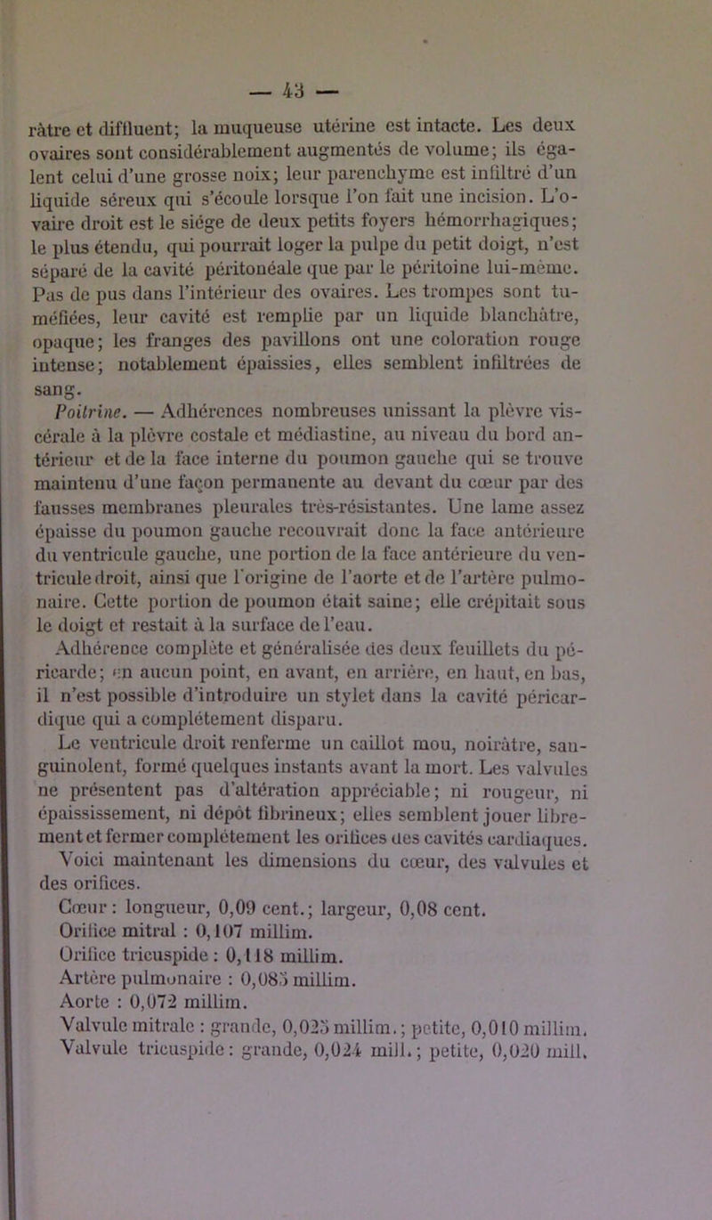 ràtre et difHuent; la muqueuse utérine est intacte. Les deux ovaires sont considérablement augmentés de volume; ils éga- lent celui d’une grosse noix; leur parenchyme est infiltré d’un liquide séreux qui s’écoule lorsque l’on fait une incision. L’o- vaii-e droit est le siège de deux petits foyers hémorrhagiques ; le plus étendu, qui poun-ait loger la pulpe du petit doigt, n’est séparé de la cavité péritonéale que par le péritoine lui-mème. Pas de pus dans l’intérieur des ovaires. Les trompes sont tu- méfiées, leur cavité est rempüe par un liquide blanchâtre, opaque; les franges des pavillons ont une coloration rouge intense; notablement épaissies, elles semblent infiltrées de sang. Poitrine. — .Adhérences nombreuses unissant la plèvre vis- cérale à la plèvi’e costale et médiastine, au niveau du bord an- térieur et de la face interne du poumon gauche qui se trouve maintenu d’une façon permanente au devant du cœur par des fausses membranes pleurales très-résistantes. Une lame assez épaisse du poumon gauche recouvrait donc la face antérieure du ventricule gauche, une portion de la face antérieure du ven- tricule droit, ainsi que l’origine de l’aorte et de l’artère pulmo- naire. Cette portion de poumon était saine; elle crépitait sous le doigt et restait à la surface de l’eau. .Adhérence complète et généralisée des deux feuillets du pé- ricarde; en aucun point, en avant, en arrière, en haut, en bas, il n’est possible d’introduire un stylet dans la cavité péricar- dique qui a complètement disparu. Le ventricule droit renferme un caillot mou, noirâtre, san- guinolent, formé quelques instants avant la mort. Les valvules ne présentent pas d’altération appréciable; ni rougeur, ni épaississement, ni dépôt fibrineux; elles semblent jouer libre- ment et fermer complètement les orifices ües cavités cardiaques. Voici maintenant les dimensions du cœur, des valvules et des orifices. Cœur: longueur, 0,09 cent.; largeur, 0,08 cent. Orifice mitral : 0,107 millini. Orifice tricuspide : 0,118 millim. Artère pulmonaire : 0,08,-) millim. Aorte : 0,072 millim. Valvule mitrale : grande, 0,025 millim. ; petite, 0,010 millim. Valvule tricuspide: grande, 0,024 mill.; petite, 0,020 mill.