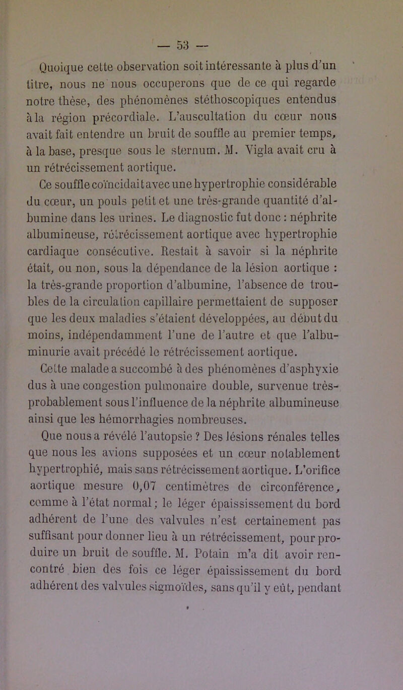 Quoique celte observation soit intéressante à plus d’un titre, nous ne nous occuperons que de ce qui regarde notre thèse, des phénomènes stéthoscopiques entendus à la région précordiale. L’auscultation du cœur nous avait fait entendre un bruit de souffle au premier temps, à la base, presque sous le sternum. M. Vigla avait cru à un rétrécissement aortique. Ce souffle coïncidait avec une hypertrophie considérable du cœur, un pouls petit et une très-grande quantité d’al- bumine dans les urines. Le diagnostic fut donc : néphrite albumineuse, rétrécissement aortique avec hypertrophie cardiaque consécutive. Restait à savoir si la néphrite était, ou non, sous la dépendance de la lésion aortique : la très-grande proportion d’albumine, l’absence de trou- bles de la circulation capillaire permettaient de supposer que les deux maladies s’étaient développées, au début du moins, indépendamment l’une de l’autre et que Talbu- minurie avait précédé le rétrécissement aortique. Cette malade a succombé à des phénomènes d’asphyxie dus à une congestion pulmonaire double, survenue très- probablement sous l’influence de la néphrite albumineuse ainsi que les hémorrhagies nombreuses. Que nous a révélé l’autopsie ? Des lésions rénales telles que nous les avions supposées et un cœur notablement hypertrophié, mais sans rétrécissement aortique. L’orifice aortique mesure 0,07 centimètres do circonférence, comme à l’état normal; le léger épaississement du bord adhérent de l’une des valvules n’est certainement pas suffisant pour donner lieu à un rétrécissement, pour pro- duire un bruit de souffle. M. Potain m’a dit avoir ren- contré bien des fois ce léger épaississement du bord adhérent des valvules sigmoïdes, sans qu’il y eût, pendant