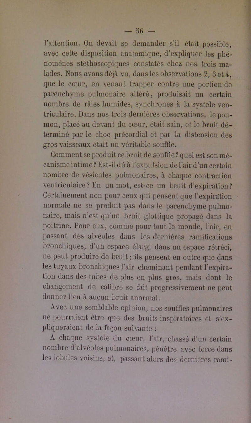 — ofi — ratteiiliüii. On devait se demander s’il était possible, avec cette disposition anatomique, d’expliquer les phé- nomènes stéthoscopiques constatés chez nos trois ma- lades. Nous avons déjà vu, dans les observations 2, 3 et 4, que le cœur, en venant frapper contre une portion de parenchyme pulmonaire altéré, produisait un certain nombre de raies humides, synchrones à la systole ven- triculaire. Dans nos trois dernières observations, le pou- mon, placé au devant du cœur, était sain, et le bruit dé- terminé par le choc précordial et par la distension des gros vaisseaux était un véritable souffle. Comment se produit ce bruit de souffle ? quel est son mé- canisme intime? Est-il dù à l’expulsion de l’air d’un certain nombre de vésicules pulmonaires, à chaque contraction ventriculaire? En un mot, est-ce un bruit d’expiration? Certainement non pour ceux qui pensent que l’expiration normale ne se produit pas dans le parenchyme pulmo- naire, mais n’est qu’un bruit glottique propagé dans la poitrine. Pour eux, comme pour tout le monde, l’air, en passant des alvéoles dans les dernières ramifications bronchiques, d’un espace élargi dans un espace rétréci, ne peut produire de bruit; ils pensent en outre que dans les tuyaux bronchiques Pair cheminant pendant l’expira- tion dans des tubes de plus en plus gros, mais dont le changement de calibre se fait })rogressivement ne peut donner lieu à aucun bruit anormal. Avec une semblable opinion, nos souffles [)ulmonaires ne pourraient être que des bruits inspiratoires et s’ex- pliqueraient de la façon suivante : A chaque systole du cœur, l’air, chassé d’un certain nombre d’alvéoles pulmonaires, pénètre avec force dans les lobules voisins, et, passant alors des dernières rami-