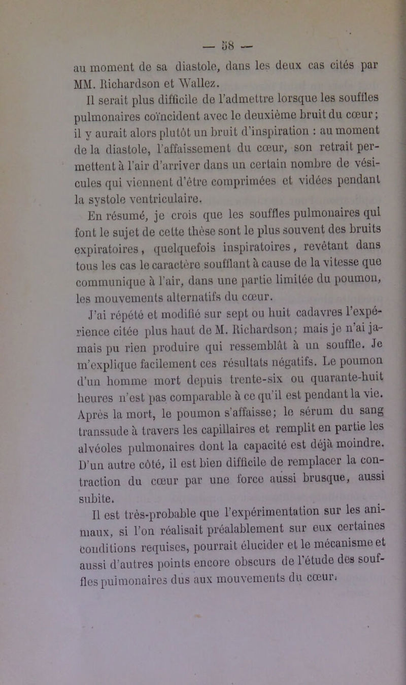 — î)« — au moment de sa diastole, dans les deux cas cités par MM. lUchardson et Wallez. 11 serait plus difficile de l’admettre lorsque les souffles pulmonaires coïncident avec le deuxième bruit du cœur ; il y aurait alors plutôt un bruit d’inspiration : au moment de la diastole, l’affaissement du cœur, son retrait per- mettent à l’air d’arriver dans un certain nombre de vési- cules qui viennent d’être comprimées et vidées pendant la systole ventriculaire. En résumé, je crois que les souffles pulmonaires qui font le sujet de cette thèse sont le plus souvent des bruits expiratoires, quelquefois inspiratoires, revêtant dans tous les cas le caractère soufflant à cause de la vitesse que communique à l’air, dans une partie limitée du poumon, les mouvements alternatifs du cœur. J’ai répété et modifié sur sept ou huit cadavres 1 expé- rience citée plus haut de M. lUchardson; mais je n ai ja- mais pu rien produire qui ressemblât a un souffle. Je m’explique facilement ces résultats négatifs. Le poumon d’un homme mort depuis trente-six ou quarante-huit heures n’est pas comparable à ce qu’il est pendant la vie. Après la mort, le poumon s’affaisse; le sérum du sang transsude à travers les capillaires et remplit en partie les alvéoles pulmonaires dont la capacité est déjà moindre. D’un autre côté, il est bien difficile de remplacer la con- traction du cœur par une force aussi brusque, aussi subite. Il est très-probable que l’expérimentation sur les ani- maux, si l’on réalisait préalablement sur eux certaines conditions requises, pourrait élucider et le mécanisme et aussi d’autres points encore obscurs de l’étude des souf- fles pulmonaires dus aux mouvements du cœur,
