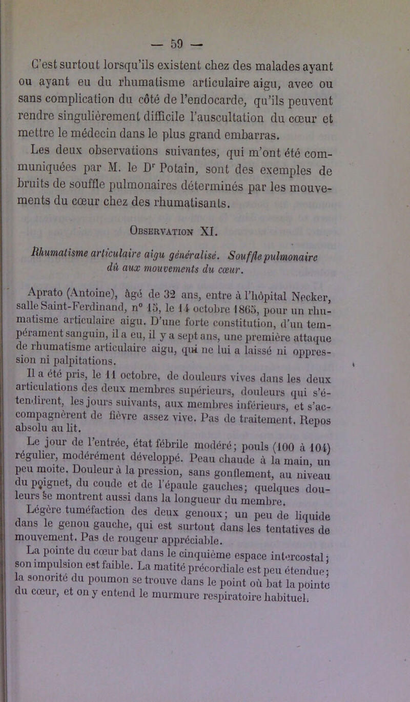 C’est surtout lorsqu’ils existent chez des malades ayant ou ayant eu du rhumatisme articulaire aigu, avec ou sans complication du côté de l’endocarde, qu’ils peuvent rendre singulièrement difficile l’auscultation du cœur et mettre le médecin dans le plus grand embarras. Les deux observations suivantes, qui m’ont été com- muniquées par M. le D*- Potain, sont des exemples de bruits de souffle pulmonaires déterminés par les mouve- ments du cœur chez des rhumatisants. Observation XI. lihuniutisTne avltculaire aigu généralisé. S ouf [le pulmonaire du aux mouvements du cœur. Aprato (Antoine), âgé de 32 ans, entre à riiôpital Necker, salle Saint-Ferdinand, n° lu, le 11 octobre l8Gu, pour nn l'iiu- matisme articulaire aign. D’une forte constitution, d’un tem- pérament sanguin, il a eu, il y a sept ans, une première attaque de ihumatisme articulaire aigu, qui ne lui a laissé ni oppres- sion ni palpitations. Il a été pris, le 11 octobre, de douleurs vives dans les deux articulations des deux membres supériciu's, douleurs qui s’é- tendirent, les jours suivants, aux membres inférieurs, et s’ac- compagnèrent de fièvre assez vive. Pas de traitement. Repos absolu au lit. Le jour de l’entrée, état fébrile modéré; pouls (100 à 104) régulier, modérément développé. Peau chaude à la main un peu moite. Douleur à la pression, sans gonflement, au niveau du pçignet, du coude et de l’épaule gauches; quelques dou- leurs se montrent aussi dans la longueur du membre. Legere tuméfaction des deux genoux ; un peu de liquide dans le genou gauche, qui est surtout dans les tentatives de mouvement. Pas de rougeur appréciable. La pointe du cœur bat dans le cinquième espace intercostal : son impulsion est faible. La matité précordiale est peu étendue; la sonorité du poumon se trouve dans le point où bat la pointe du cœur, et on y entend le murmure respiratoire habituel;