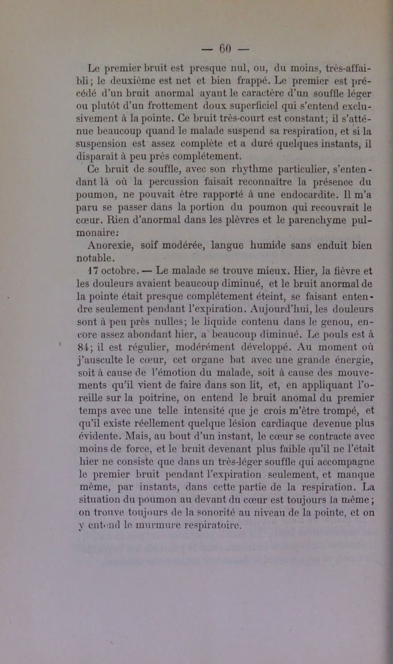 Le premier bruit est presque nul, ou, du moins, très-alîai- bli; le deuxième est net et bien frappé. Le premier est pré- cédé d’un bruit anormal ayant le caractère d’un souffle léger ou plutôt d’un frottement doux superficiel qui s’entend exclu- sivement à la pointe. Ce bruit très-court est constant; il s’atté- nue beaucoup quand le malade suspend sa respiration, et si la suspension est assez complète et a duré quelques instants, il disparait à peu près complètement. Ce bruit de souffle, avec son rhythme particulier, s’enten - dant là où la percussion faisait reconnaître la présence du poumon, ne pouvait être rapporté à une endocardite. Il m’a paru se passer dans la portion du poumon qui recouvrait le cœur. Rien d’anormal dans les plèvres et le parenchyme pul- monaire: Anorexie, soif modérée, langue humide sans enduit bien notable. 17 octobre. — Le malade se trouve mieux. Hier, la fièvre et les douleurs avaient beaucoup diminué, et le bruit anormal de la pointe était presque complètement éteint, se faisant enten- dre seulement pendant l’expiration. Aujourd’hui, les douleurs sont à peu près milles; le liquide contenu dans le genou, cn- l'.ore assez abondant hier, a beaucoup diminué. Le pouls est à * 8i; il est régulier, modérément développé. Au moment où j’ausculte le cœur, cet organe bat avec une grande énergie, soit à cause de l’émotion du malade, soit à cause des mouve- ments qu’il vient de faire dans son lit, et, en appUquant l’o- reille sur la poitrine, on entend le bruit anomal du premier temps avec une telle intensité que je crois m’ètre trompé, et qu’il existe réellement quelque lésion cardiaque devenue plus évidente. Mais, au bout d’un instant, le cœur se contracte avec moins de force, et le bruit devenant plus faible (ju’il ne l’était hier ne consiste que dans un très-léger souffle qui accompagne le premier bruit pendant l’expiration seulement, et manque même, par instants, dans cette partie de la respiration. La situation du poumon au devant du cœur est toujours la même ; on trouve toujours de la sonorité au niveau de la pointe, et on y entend le murmure respiratoire.