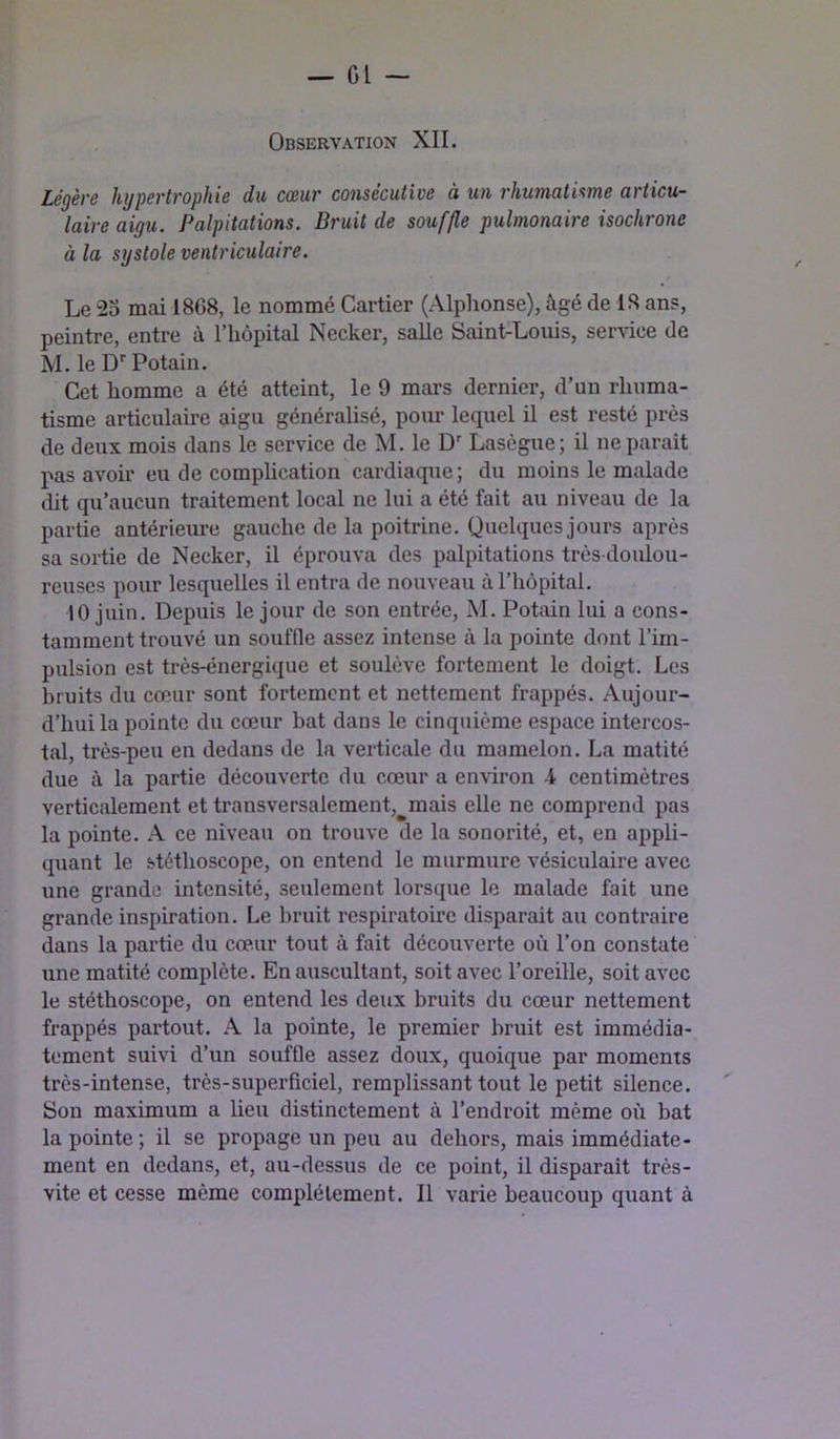 Observation XII. Légère hypertrophie du cœur consécutive à un rhumatisme articu- laire aigu. Palpitations. Bruit de souffle pulmonaire isochrone à la systole ventriculaire. Le 2o mai 1868, le nommé Cartier (Alphonse), âgé de 18 ans, peintre, entre à l’hôpital Necker, salle Saint-Louis, service de M. le D'' Potain. Cet homme a été atteint, le 9 mars dernier, d’un rhuma- tisme articulaire aigu généralisé, pour lequel il est resté près de deux mois dans le service de M. le D' Lasègue; il ne parait pas avoir eu de complication cardiaque; du moins le malade dit qu’aucun traitement local ne lui a été fait au niveau de la partie antériem-e gauche de la poitrine. Quelques jours après sa sortie de Necker, il éprouva des palpitations très-doulou- reuses pour lesquelles il entra de nouveau à l’hôpital. 10 juin. Depuis le jour de son entrée, M. Potain lui a cons- tamment trouvé un souffle assez intense à la pointe dont l’im- pulsion est très-énergique et soulève fortement le doigt. Les bruits du cœur sont fortement et nettement frappés. Aujour- d’hui la pointe du cœur bat dans le cinquième espace intercos- tal, très-peu en dedans de la verticale du mamelon. La matité due à la partie découverte du cœur a environ -4 centimètres verticalement et transversalement,^mais elle ne comprend pas la pointe. A ce niveau on trouve de la sonorité, et, en appli- quant le stéthoscope, on entend le murmure vésiculaire avec une grande intensité, seulement lorsque le malade fait une grande inspiration. Le bruit respiratoire disparait au contraire dans la partie du cœur tout à fait découverte où l’on constate une matité complète. En auscultant, soit avec l’oreille, soit avec le stéthoscope, on entend les deux bruits du cœur nettement frappés partout. A la pointe, le premier bruit est immédia- tement suivi d’un souffle assez doux, quoique par moments très-intense, très-superficiel, remplissant tout le petit silence. Son maximum a lieu distinctement à l’endroit même où bat la pointe; il se propage un peu au dehors, mais immédiate- ment en dedans, et, au-dessus de ce point, il disparaît très- vite et cesse même complètement. Il varie beaucoup quant à