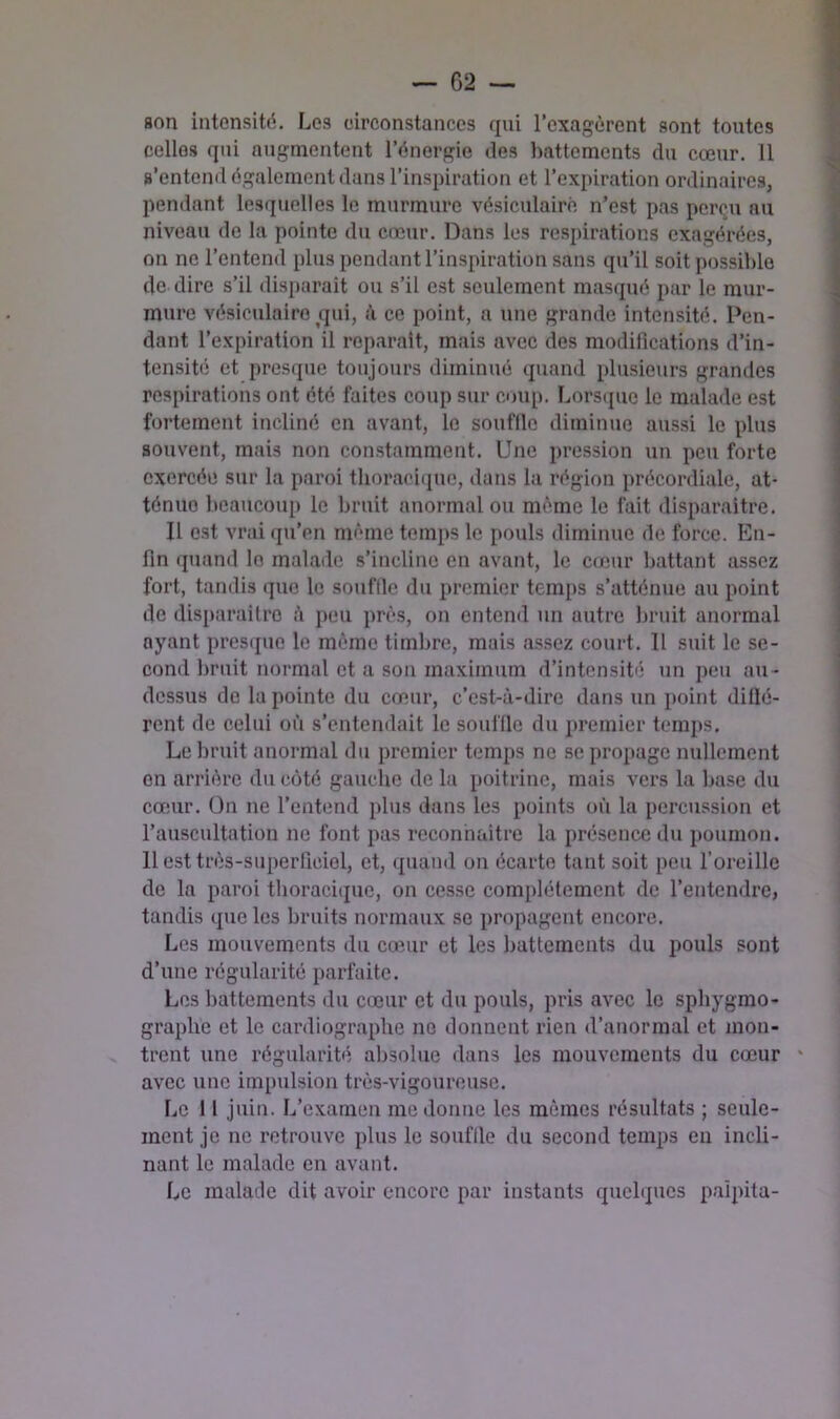 son intensité. Los circonstances qui l’exagèrent sont toutes celles qui augmentent l’énergie des liattements du cœur. 11 s’entend également dans l’inspiration et l’expiration ordinaires, pendant lesquelles le murmure vésiculaire n’est pas perçu nu niveau de la pointe du cœur. Dans les respirations exagérées, on ne l’entend plus pendant l’inspiration sans qu’il soit possible de dire s’il disparait ou s’il est seulement masqué par le mur- mure vésiculaire ^qui, à ce point, a une grande intensité. Pen- dant l’expiration il reparaît, mais avec des modifications d’in- tensité et presque toujours diminué quand plusieurs grandes respirations ont été faites coup sur coup. Lorstjue le malade est fortement incliné en avant, le souffle diminue aus.si le plus souvent, mais non con.stamment. Une pression un peu forte exercée sur la paroi thoracique, dans la région précordiale, at- ténue beaucoup le bruit anormal ou même le fait disparaître. Il est vrai qu’en même temps le pouls diminue de force. En- fin quand le malade s’incline eu avant, le cœur battant assez fort, tandis que le souffle du premier temps s’atténue au point de disparaître peu près, on entend un autre l)ruit anormal ayant pres(jue le même timbre, mais assez court. Il suit le se- cond bruit normal et a son maximum d’intensité un peu au- dessus de la pointe du cœur, c’est-à-dire dans un point diflé- rent de celui où s’entendait le souffle du iiremier temps. Le bruit anormal du premier temps ne se propage nullement on arrière du coté gauche de la poitrine, mais vers la base du cœur. On ne l’entend plus dans les points où la percussion et l’auscultation ne font pas reconnaître la présence du poumon. 11 est très-superficiel, et, (piand on écarte tant soit peu l’oreille de la paroi thoracique, on cesse complètement de l’entendre, tandis que les hruits normaux se propagent encore. Les mouvements du cœur et les battements du pouls sont d’une régularité parfaite. Los battements du cœur et du pouls, pris avec le sphygmo- graphe et le cardiographe no donnent rien d’anormal et mon- trent une régularité, absolue dans les mouvements du cœur avec une impulsion très-vigoureuse. l,e 1 f juin. L’examen me donne les mômes résultats ; seule- ment je ne retrouve plus le souffle du second temps en incli- nant le malade en avant. Le malade dit avoir encore par instants quelques palpita-