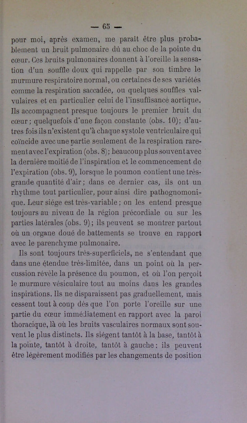 pour moi, après examen, me paraît être plus proba- blement un bruit pulmonaire dû au choc de la pointe du cœur. Ces bruits pulmonaires donnent à l’oreille la sensa- tion d’un souffle doux qui rappelle par son timbre le murmure respiratoire normal, ou certaines de ses variétés comme la respiration saccadée, ou quelques souffles val- vulaires et en particulier celui de l’insuffisancé aortique. Ils accompagnent presque toujours le premier bruit du cœur; quelquefois d’une façon constante (obs. 10); d’au- tres fois ils n’existent qu’à chaque systole ventriculaire qui coïncide avec une partie .seulement de la respiration rare- ment avec l’expiration (obs. 8); beaucoup plus souvent avec la dernière moitié de l’inspiration et le commencement do l’expiration (obs. 9), lorsque le poumon contient une très- grande quantité d’air ; dans ce dernier cas, ils ont un rhythme tout particulier, pour ainsi dire pathognomoni- que. Leur siège est très-variable ; on les entend presque toujours au niveau de la région précordiale eu sur les parties latérales (obs. 9); ils peuvent se montrer partout où un organe doué de battements se trouve en rapport avec le parenchyme pulmonaire. Ils sont toujours très-superficiels, ne s’entendant que dans une étendue très-limitée, dans un point où la per- cussion révèle la présence du poumon, et où l’on perçoit le murmure vésiculaire tout au moins dans les grandes inspirations. Us ne disparaissent pas graduellement, mais cessent tout à coup dès que l’on porte l’oreille sur une partie du cœur immédiatement en rapport avec la paroi thoracique, là où les bruits vasculaires normaux sont sou- vent le plus distincts. Ils siègent tantôt à la base, tantôt à la pointe, tantôt à droite, tantôt à gauche : ils peuvent être légèrement modifiés par les changements de position