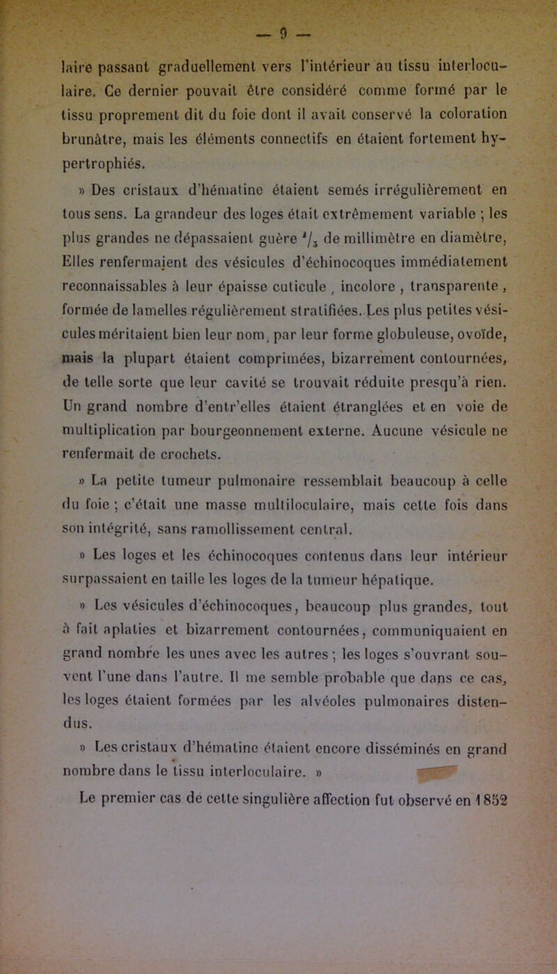 laire passant graduellement vers l'intérieur au tissu iuterlocu- laire. Ce dernier pouvait être considéré comme formé par le tissu proprement dit du foie dont il avait conservé la coloration brunâtre, mais les éléments connectifs en étaient fortement hy- pertrophiés. » Des cristaux d’hémaline étaient semés irrégulièrement en tous sens. La grandeur des loges était extrêmement variable ; les plus grandes ne dépassaient guère de millimètre en diamètre, Elles renfermaient des vésicules d’échinocoques immédiatement reconnaissables à leur épaisse cuticule , incolore , transparente, formée de lamelles régulièrement stratifiées. Les plus petites vési- cules méritaient bien leur nom, par leur forme globuleuse, ovoïde, mais la plupart étaient comprimées, bizarrement contournées, de telle sorte que leur cavité se trouvait réduite presqu’â rien. Un grand nombre d’entr’elles étaient étranglées et en voie de multiplication par bourgeonnement externe. Aucune vésicule ne renfermait de crochets. O La petite tumeur pulmonaire ressemblait beaucoup à celle du foie ; c’était une masse multiloculaire, mais cette fois dans son intégrité, sans ramollissement central. » Les loges et les échinocoques contenus dans leur intérieur surpassaient en taille les loges de la tumeur hépatique. » Los vésicules d’échinocoques, beaucoup plus grandes, tout è fait aplaties et bizarrement contournées, communiquaient en grand nombre les unes avec les autres ; les loges s’ouvrant sou- vent l’une dans l’autre. 11 me semble probable que dans ce cas, les loges étaient formées par les alvéoles pulmonaires disten- dus. » Les cristaux d’hématine étaient encore disséminés en grand nombre dans le tissu inlerloculaire. » Le premier cas de cette singulière affection fut observé en 1852