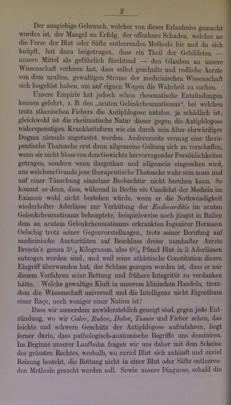 Der ausgiebige Gebrauch, welcher von dieser Erlaubniss gemacht ] worden ist, der Mangel an Erfolg, der offenbare Schaden, welcher an j die Ferse der Blut oder Säfte entleerenden Methode hie und da sich \ knüi^ft, hat dazu heigetragen, dass ein Tlieil der Gebildeten — ; unsere Mittel als gefährlich fürchtend — den Glauben an unsere i Wissenschaft verloren hat, dass selbst geschulte und redliche Aerzte I von dem uralten, gewaltigen Strome der medicinischen Wissenschaft ! sich losgelöst haben, um auf eignen Wegen die Wahrheit zu suchen. ^ Unsere Empirie hat jedoch schon rheumatische Entzündungen kennen gelehrt, z. B. den „acuten Gelenkrheumatismus“, hei welchen trotz sthenischeu Fiebers die Antiphlogose nutzlos, ja schädlich ist; gleichwohl ist die rheumatische Natur dieser gegen die Antii)ldogose j widerspenstigen Krankheitsform wie ein din-ch sein Alter ehrwürdiges Dogma niemals angetastet worden. Andererseits veimag eine thera- \ peutische Thatsache erst dann allgemeine Geltung sich zu verschaffen, I wenn sie nicht bloss von dem (iewichte hervorragender Persönlichkeiten 1 getragen, sondern wenn dargethan und allgemein eingeselien wii'd, ^ aus welchem Gi unde jene therapeutische Thatsache wahr sein muss und auf einer Täuschung einzelner Beobachter nicht bendien kann. So ' kommt es denn, dass, während in Berlin ein Candidat der Medicin im Examen wohl nicht bestehen wüi’de, wenn er die Nothwendigkeit > wiederholter Aderlässe zur Verhütung der Endocarditis im acuten I Gelenkrheumatismus behauptete, beispielsweise noch jüngst in Italien ] dem an acutem Gelenkrheumatismus erkrankten Ingenieur Hermann | Oelschig trotz seiner Gegenvorstellungen, trotz seiner Berufung auf j medicinisclie Auctoritäten auf Beschluss dreier namhafter Aerzte Brescia’s genau 3^4 Kilogramm, also 6V2 Pfund Blut in ö Aderlässen entzogen worden sind, und weil seine athletische Constitution diesen Eingriff übenvundeii hat, der Schluss gezogen worden ist, dass er mir diesem Verfahren seine Rettung und finihere Integrität zu verdanken hätte. Welche gewaltige Kluft in unserem klinischen Handeln, trotz- dem die Wissenschaft universell und die Intelligenz nicht Eigentlmm einer Ra^e, noch weniger einer Nation ist! Dass wir ausserdem unwidei’steldich geneigt sind, gegen jede Ent- zündung, wo wir Galor, Rubor, Dolor, Tumor und Fieber sehen, das leichte und schwere Geschütz der Antiphlogose aufzufahren, liegt ferner darin, dass pathologisch-anatomische Begriffe uns dominiren. Im Beginne unserer Laufbahn fragen -wir uns daher mit dem Scheine des grössten Rechtes, weshalb, wo zuviel Blut sich anhäuft und zuviel Reizung besteht, die Rettung nicht in einer Blut oder Säfte entleeren- \ den Methode gesucht werden soll. Sowie unsere Diagnose, sobald die