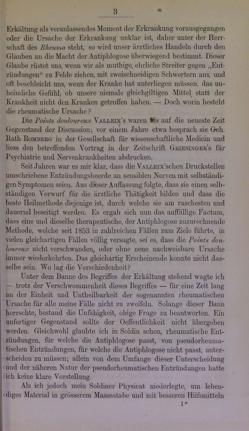 Erkältung als veranlassendes Moment der Erkrankung vorausgegangen oder die Ursache der Erkrankung unklar ist, daher miter der Herr- schaft des Rheuma steht, so wird unser ärztliches Handeln dm’ch den Glauben an die Macht der Antiiihlogose überwiegend bestimmt. Dieser Glaube inistet uns, wenn wii’ als muthige, ehrliche Streiter gegen „Ent- zündungen“ zu Felde ziehen, mit zweischneidigen Schwertern aus, und oft beschleicht uns, wenn der Ki’anke hat unterliegen müssen, das un- heimliche Gefühl, ob unsere niemals gleichgiltigen Mittel statt der Krankheit nicht den lu-anken getroffen haben. — Doch worin besteht die rheumatische Ursache ? Die Points doulourmx Valleix’s waren Ws auf die neueste Zeit Gegenstand der Discussion; vor einem Jalme etwa besprach sie G^h. Rath Romberg- in der Gesellschaft für wissenschaftliche Medicin imd liess den betreffenden VoHrag in der Zeitsclu-ift Greesixger’s für Psychiatrie und Neiwenkrankheiten abdrucken. Seit Jalu’en war es mir klai’, dass die VALLEix’schen Druckstellen umschiiebene Entzündungsheerde an sensiblen Nerven mit selbständi- gen Symptomen seien. Aus dieser Auffassimg folgte, dass sie einen selb- ständigen Voi’wm’f für die ärztliche Thätigkeit bilden und dass die beste Heilmethode diejenige ist, durch welche sie am raschesten und dauernd beseitigt werden. Es ergab sich nun das auffällige Factum, dass eine und dieselbe therapeutische, der Antiphlogose zuzurechnende Methode, welche seit 1853 in zahlreichen Fällen zum Ziele führte, in vielen gleichartigen Fällen völlig vei*sagte, sei es, dass die Points dou- loureux nicht verschwanden, oder ohne neue nachweisbare Ursache immer -wiederkehrten. Das gleichartig Erscheinende konnte nicht das- selbe sein. Wo lag die Verscliiedenheit? Unter dem Banne des Begriffes der Erkältung stehend wagte ich — trotz der Verschwommenheit dieses Begriffes — für eine Zeit lang an der Einheit und Untheilbai’keit der sogenannten rheumatischen Ursache für* alle meine Fälle nicht zu zweifeln. Solange dieser Bann herrschte, bestand die UnfiUiigkeit, obige Frage zu beantworten. Ein unfertiger Gegenstand sollte der Oeffentlichkeit nicht übergeben werden. Gleichwohl glaubte ich in Soldin schon, rhemnatische Ent- zündungen, für welche die Antiphlogose passt, von pseudorheuma- tischen Entzündungen, für welche die Antiphlogose nicht passt, unter- : scheiden zu müssen; allein von dem Umfange dieser Untei’scheidung I und der näheren Natur der pseudorheumatischen Entzündungen hatte iich keine klare Vorstellung. Als ich jedoch mein Soldiner Physicat niederlegte, um lebeu- (diges Material in grösserem Maassstabe und mit besseren Hilfsmitteln 1*