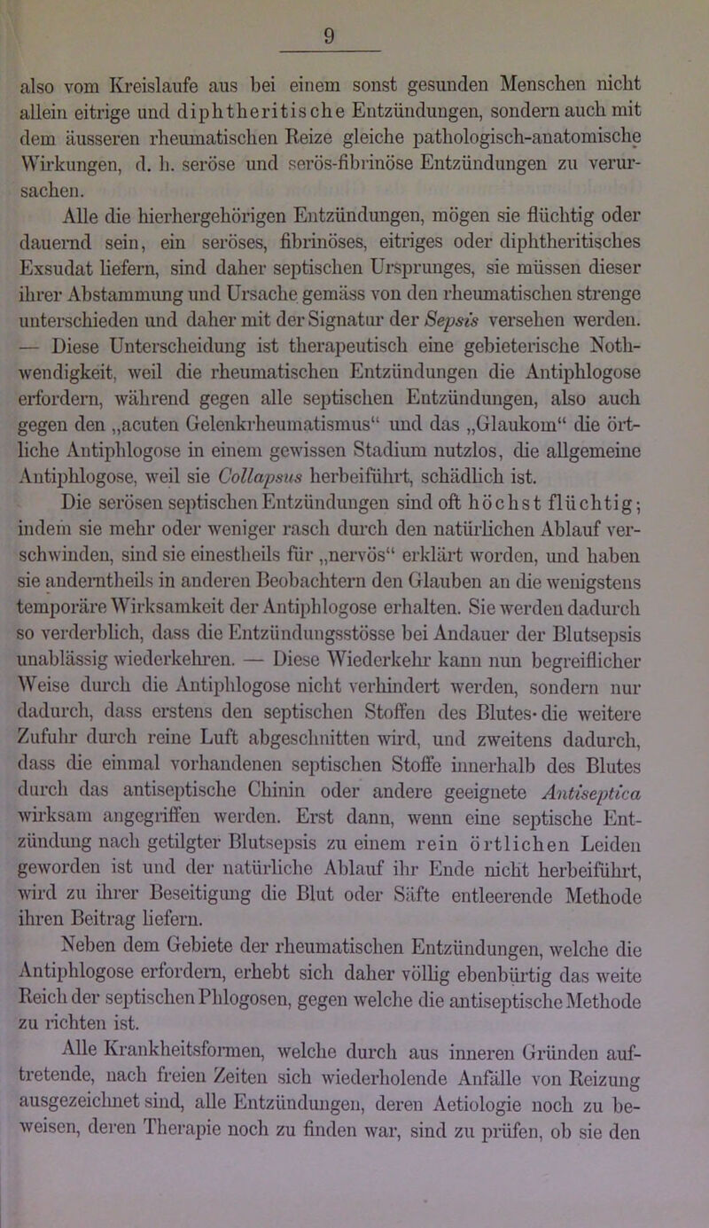 also vom Kreisläufe aus bei einem sonst gesunden Menschen nicht allein eitrige und diplitheritische Entzündungen, sondern auch mit dem äusseren rheumatischen Reize gleiche pathologisch-anatomische VVh-kungen, d, h. seröse und serös-fibrinöse Entzündungen zu verui*- sachen. Alle die hierhergehörigen Entzündungen, mögen sie flüchtig oder dauernd sein, ein seröses, fibrinöses, eitriges oder diphtheritisches Exsudat hefern, sind daher septischen Ursprunges, sie müssen dieser ihrer Abstammimg und Ursache gemäss von den rheumatischen strenge unterschieden und daher mit der Signatim der Sepsis versehen werden. — Diese Unterscheidung ist therapeutisch eine gebieterische Noth- wendigkeit, weil die rheumatischen Entzündungen die Antiijhlogose erfordern, während gegen alle septischen Entzündungen, also auch gegen den „acuten Gelenkrheumatismus“ und das „Glaukom“ die öi't- liche Antiphlogose in einem gewissen Stadium nutzlos, die allgemeine Antiphlogose, weil sie Collapsus herbeiführt, schädlich ist. Die serösen septischen Entzündungen sind oft höchst flüchtig-, indem sie mehr oder weniger rasch durch den natürlichen Ablauf ver- schwinden, sind sie einestheils für „nervös“ erklärt worden, mid haben sie andeiTitheils in anderen Beobachtern den Glauben an die wenigstens temporäre Wirksamkeit der Antiphlogose erhalten. Sie werden dadurch so verderblich, dass die Entzündungsstösse bei Andauer der Blutsepsis unablässig wiederkehi-en. — Diese Wiedcrkelu’ kann nun begreiflicher Weise durch die Antiphlogose nicht verhindert werden, sondern nur dadurch, dass erstens den septischen Stoffen des Blutes-die weitere Zufuhr durch reine Luft abgeschnitten wird, und zweitens dadurch, dass die einmal vorhandenen septischen Stoffe innerhalb des Blutes durch das antiseptische Chinin oder andere geeignete Antiseptica wirksam angegriffen werden. Erst dann, wenn eine septische Ent- zündung nach getilgter Blutsepsis zu einem rein örtlichen Leiden geworden ist und der natürliche Ablauf ihr Ende nicht herbeiführt, wird zu ihrer Beseitigimg die Blut oder Säfte entleerende Methode ihren Beitrag liefern. Neben dem Gebiete der rheumatischen Entzündungen, welche die Antiphlogose erfordern, erhebt sich daher völlig ebenbüi-tig das weite Reich der septischen Phlogosen, gegen welche die antiseptische Methode zu rfchten ist. Alle Krankheitsfonnen, welche durch aus inneren Gründen auf- tretende, nach freien Zeiten sich wiederholende Anfälle von Reizung ausgezeichnet sind, alle Entzündmigen, deren Aetiologie noch zu be- weisen, deren Thei’apie noch zu finden war, sind zu prüfen, ob sie den