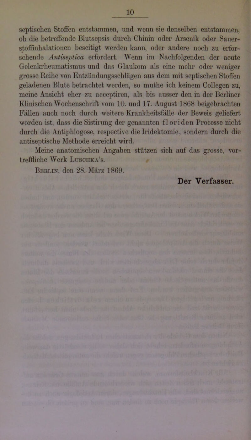 septischen Stoffen entstammen, und wenn sie denselben entstammen, ob die betreffende Blutsepsis durch Chinin oder Arsenik oder Sauer- stoffinhalationen beseitigt werden kann, oder andere noch zu erfor- schende Antiseptica eifordert. Wenn im Nachfolgenden der acute Gelenkrheumatismus und das Glaukom als eine mehr oder weniger grosse Reihe von Entzündungsschlägen aus dem mit septischen Stoffen geladenen Blute betrachtet werden, so muthe ich keinem Collegen zu, meine Ansicht eher zu acceptiren, als bis ausser den in der Berliner Klinischen Wochenschrift vom 10. und 17. August 1868 beigebrachteu Fällen auch noch durch weitere Krankheitsfälle der Beweis geliefert worden ist, dass die Sistirnng der genannten floriden Processe nicht durch die Antiphlogose, respective die Iridektomie, sondern durch die antiseptische Methode erreicht wird. Meine anatomischen Angaben stützen sich auf das grosse, vor- treffliche Werk Luschka’s. Berlin, den 28. März 1860. Der Verfasser.