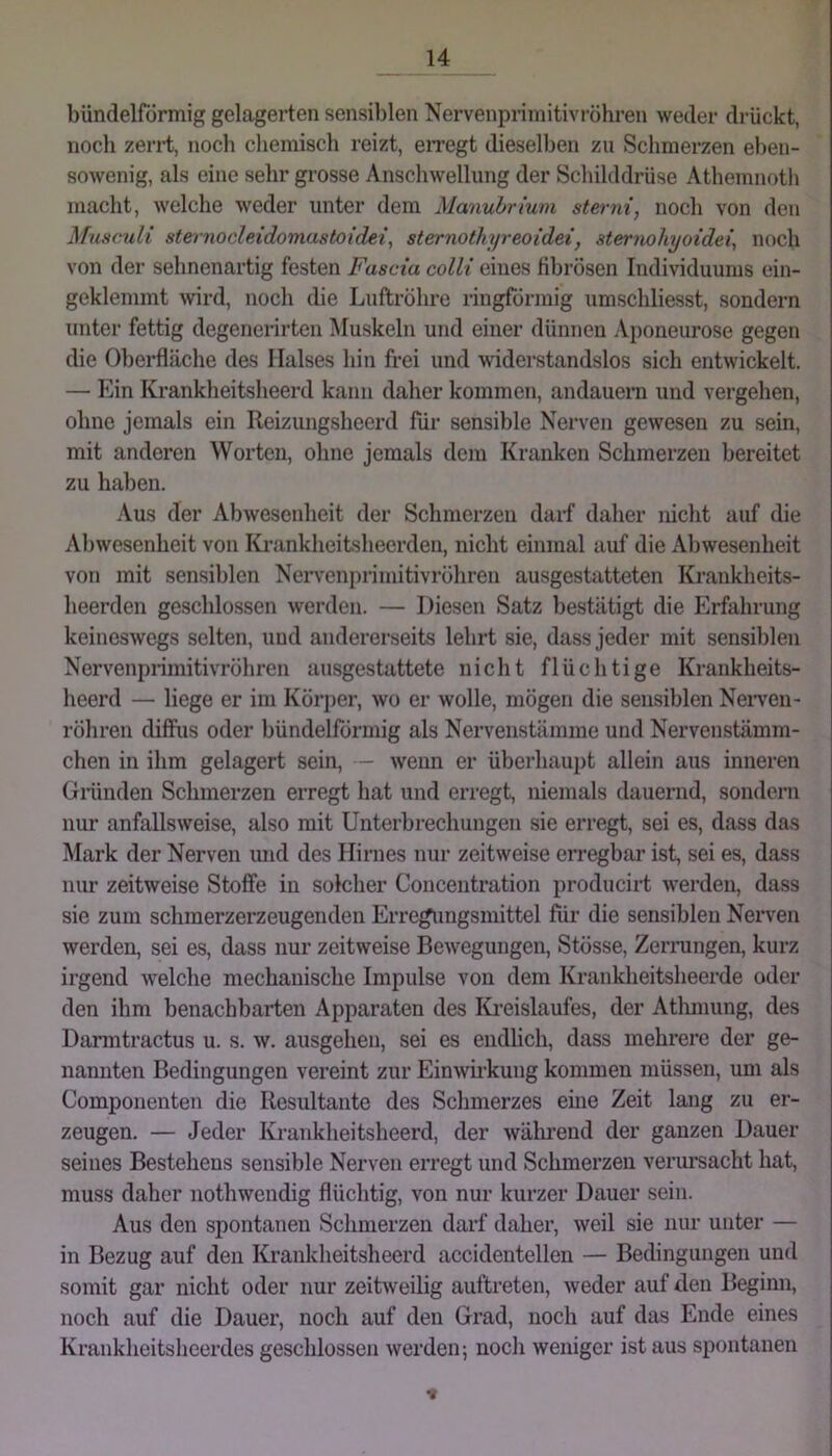 bündelförmig gelagerten sensiblen Nervenpriniitivröhren weder drückt, noch zerrt, noch chemisch reizt, en’egt dieselben zu Schmerzen eben- sowenig, als eine sehr grosse Anschwellung der Schilddrüse Athemnoth macht, welche weder unter dem Manubrium sterni, noch von den Musc^di sternocleidomastoidei, sternothyreoidei, sternohyoidei, noch von der sehnenartig festen Fascia colli eines tibrösen Individuums ein- geklemmt wrd, noch die Luftröhre ringförmig umschliesst, sondern unter fettig degenerirten Muskeln und einer dünnen Aponeurose gegen die Oberfläche des Halses hin frei und widerstandslos sich entwickelt. — Ein Krankheitsheerd kann daher kommen, andauern und vergehen, ohne jemals ein Reizungsheerd für sensible Nerven gewesen zu sein, mit anderen Worten, ohne jemals dem Kranken Schmerzen bereitet zu haben. Aus der Abwesenheit der Schmerzen darf daher nicht auf die Abwesenheit von Krankheitsheerden, nicht einmal auf die Abwesenheit von mit sensiblen Nervenpriniitivröhren ausgestatteten Krankheits- heerden geschlossen werden. — Diesen Satz bestätigt die Erfahrung keineswegs selten, und andererseits lehrt sie, dass jeder mit sensiblen Nervenprimitivröhren ausgestattete nicht flüchtige Krankheits- heerd — liege er im Körper, wo er wolle, mögen die sensiblen Neiwen- röhren diffus oder bündelförmig als Nervenstämme und Nervenstämm- chen in ihm gelagert sein, - wenn er überhaupt allein aus inneren Giünden Schmerzen erregt hat und erregt, niemals dauernd, sondern nur anfallsweise, also mit Unterbrechungen sie erregt, sei es, dass das Mark der Nerven und des Hirnes nur zeitweise erregbar ist, sei es, dass nur zeitweise Stoffe in solcher Conceutration producirt werden, dass sie zum schmerzerzeugenden Erregungsmittel für die sensiblen Nerven werden, sei es, dass nur zeitweise Bewegungen, Stösse, Zerrungen, kurz irgend welche mechanische Impulse von dem Krankheitsheerde oder den ihm benachbarten Apparaten des Kreislaufes, der Atlunung, des Darmtractus u. s. w. ausgehen, sei es endlich, dass mehrere der ge- nannten Bedingungen vereint zur Einwkung kommen müssen, um als Componenten die Resultante des Schmerzes eine Zeit lang zu er- zeugen. — Jeder Krankheitsheerd, der wälmend der ganzen Dauer seines Bestehens sensible Nerven erregt und Schmerzen verursacht hat, muss daher nothwendig flüchtig, von nur kurzer Dauer sein. Aus den spontanen Schmerzen darf daher, weil sie nur unter — in Bezug auf den Krankheitsheerd accidentellen — Bedingungen und somit gar nicht oder nur zeitweilig auftreten, weder auf den Beginn, noch auf die Dauer, noch auf den Grad, noch auf das Ende eines Krankheitsheerdes geschlossen werden; noch weniger ist aus spontanen V
