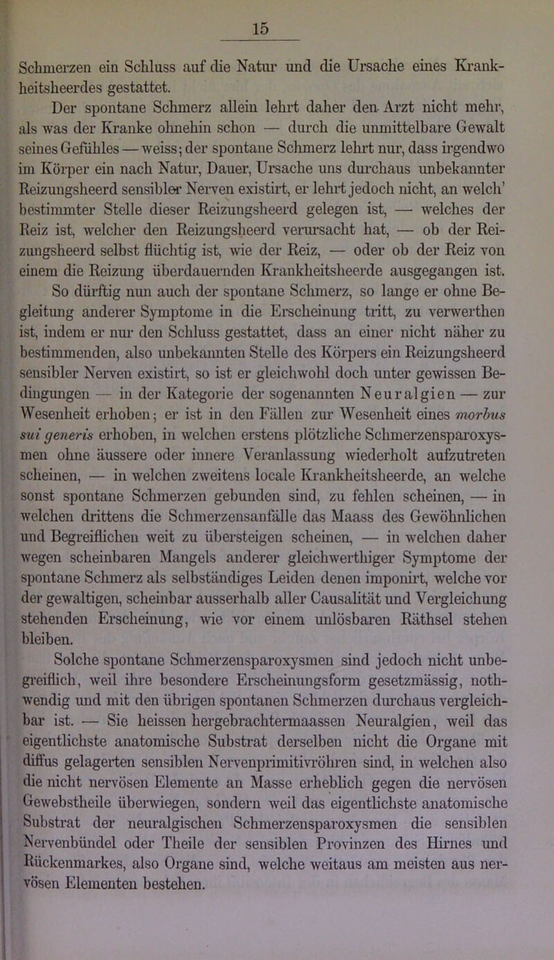 Schmerzen ein Schluss auf die Natiu’ und die Ursache eines Ki-ank- heitsheerdes gestattet. Der spontane Schmerz allein lehrt daher den- Arzt nicht mehr, als was der Kranke olmehin schon — durch die unmittelbare Gewalt seines Gefühles — weiss; der spontane Schmerz lehrt nur, dass irgendwo im Körper ein nach Natur, Dauer, Ui-sache uns durchaus unbekannter Reizungsheerd sensibler Nerven existirt, er lehrt jedoch nicht, an welch’ bestimmter Stelle dieser Reizungsheerd gelegen ist, — welches der Reiz ist, welcher den Reizungsheerd verm’saclit hat, — ob der Rei- zungsheerd selbst flüchtig ist, wie der Reiz, — oder ob der Reiz von einem die Reizimg überdauernden Krankheitsheerde ausgegangen ist. So dürftig nun auch der spontane Schmerz, so lange er ohne Be- gleitung anderer Symptome in die Erscheinung tritt, zu verwerthen ist, indem er nui’ den Schluss gestattet, dass au einer nicht näher zu bestimmenden, also unbekannten Stelle des Körpers ein Reizungsheerd sensibler Nerven existirt, so ist er gleichwohl doch unter gewissen Be- dingungen — in der Kategorie der sogenannten Neuralgien — zur Wesenheit erhoben; er ist in den Fällen zur Wesenheit eines morbus sui generis erhoben, in welchen erstens plötzliche Schmerzensparoxys- men ohne äussere oder innere Veranlassung wederholt aufzutreten scheinen, — in welchen zweitens locale Krankheitsheerde, an welche sonst spontane Schmerzen gebunden sind, zu fehlen scheinen, — in welchen drittens die Schmerzensanfälle das Maass des Gewöhnlichen und Begreiflichen weit zu übersteigen scheinen, — in welchen daher wegen scheinbaren Mangels anderer gleichwerthiger Symptome der spontane Schmerz als selbständiges Leiden denen imponirt, welche vor der gewaltigen, schembar ausserhalb aller Causahtät und Vergleichung stehenden Erscheinung, wie vor einem unlösbai*en Räthsel stehen bleiben. Solche spontane Schmerzensparoxysmeu sind jedoch nicht unbe- gi’eiflich, weil ihre besondere Erscheinungsform gesetzmässig, noth- wendig imd mit den übiigen spontanen Schmerzen durchaus vergleich- bar ist. — Sie heissen hergebrachtermaasseu Neuralgien, weil das eigentlichste anatomische Substrat derselben nicht die Organe mit diffus gelagei-ten sensiblen Nervenpiimitivröhren sind, in welchen also die nicht nervösen Elemente an Masse erheblich gegen die nervösen Gewebstheile überwiegen, sondern weil das eigentlichste anatomische Substrat der neuralgischen Schmerzensparoxysmeu die sensiblen Nervenbündel oder Theile der sensiblen Provinzen des Hii’nes und Rückenmarkes, also Organe sind, welche weitaus am meisten aus ner- vösen Elementen bestehen.