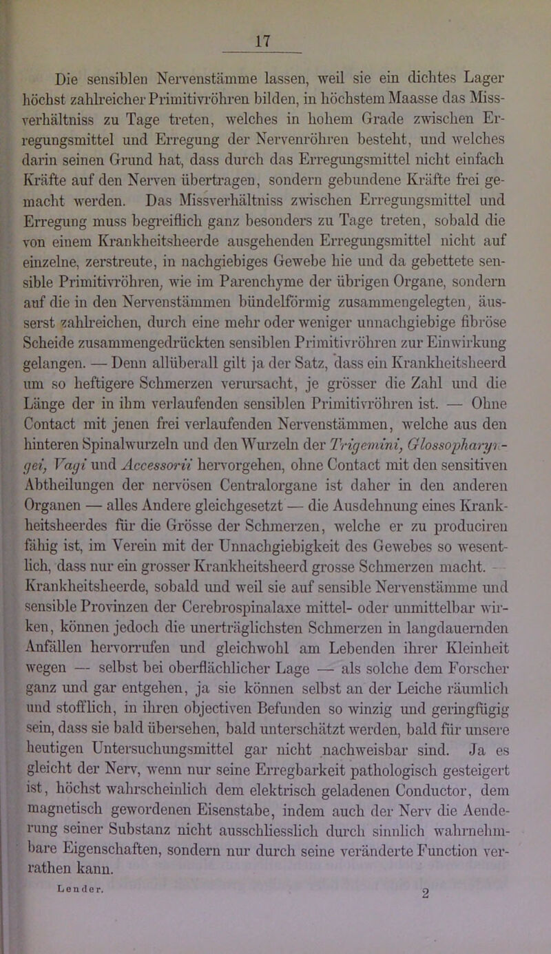 Die sensiblen Nen’enstämme lassen, weil sie ein dichtes Lager höchst zahlreicher Primitivi'öhren bilden, in höchstem Maasse das Miss- verhältniss zu Tage treten, welches in hohem Grade zwschen Er- regungsmittel und Erregung der Nervenröhren besteht, und welches darin seinen Grund hat, dass durch das Erregungsmittel nicht einfach Kr<äfte auf den Nerven übertragen, sondern gebundene Kräfte frei ge- macht werden. Das Missverhältniss zwschen Erregungsmittel und Erregung muss begreiflich ganz besonders zu Tage treten, sobald die von einem Krankheitsheerde ausgehenden Erregungsmittel nicht auf einzelne, zerstreute, in nachgiebiges Gewebe hie und da gebettete sen- sible Primitivröhren; wie im Pai’enchyme der übrigen Organe, sondern auf die in den Nervenstämmen bündelförmig zusammengelegten, äus- serst zahh’eichen, durch eine mehr oder weniger unnachgiebige fibröse Scheide zusammengedrückten sensiblen Primitivröhren zur Einwirkung gelangen. — Denn allüberall gilt ja der Satz, dass ein Krankheitsheerd um so heftigere Schmerzen verursacht, je grösser die Zahl und die Länge der in ihm verlaufenden sensiblen Primitivröbren ist. — Ohne Contact mit jenen frei verlaufenden Nervenstämmen, welche aus den hinteren Spinalwurzeln und den Wurzehi der Trigemini, Glossopharyi- gei, Vagi und Accessorii hervorgehen, ohne Contact mit den sensitiven Abtheilungen der nervösen Centralorgane ist daher in den anderen Organen — alles Andere gleichgesetzt — die Ausdehnung emes Krank- heitsheerdes für die Grösse der Schmerzen, welche er zu produciren fähig ist, im Verein mit der Unnachgiebigkeit des Gewebes so wesent- lich, dass nur em grosser Krankheitsheerd grosse Schmerzen macht. - Krankheitsheerde, sobald imd weil sie auf sensible Nervenstämme und sensible Provinzen der Cerebrospinalaxe mittel- oder unmittelbar wir- ken, können jedoch die unerträglichsten Schmerzen in langdaueraden Anfällen heiwomifen und gleichwohl am Lebenden ihrer Kleinheit wegen — selbst bei oberflächlicher Lage — als solche dem Forscher ganz und gar entgehen, ja sie können selbst an der Leiche räumlich und stofflich, in ihren objectiven Befunden so winzig und geringfügig sein, dass sie bald übersehen, bald unterschätzt werden, bald für unsere heutigen Untersuchungsmittel gar nicht nachweisbar sind. Ja es gleicht der Nerv, wenn nur seine Erregbarkeit pathologisch gesteigert ist, höchstwahrscheinlich dem elektrisch geladenen Conductor, dem magnetisch gewordenen Eisenstabe, indem auch der Nerv die Aende- rung seiner Substanz nicht ausschliesslich durch sinnlich wahrnehm- bare Eigenschaften, sondern nur durch seine veränderte Function ver- rathen kann. Lender. 2