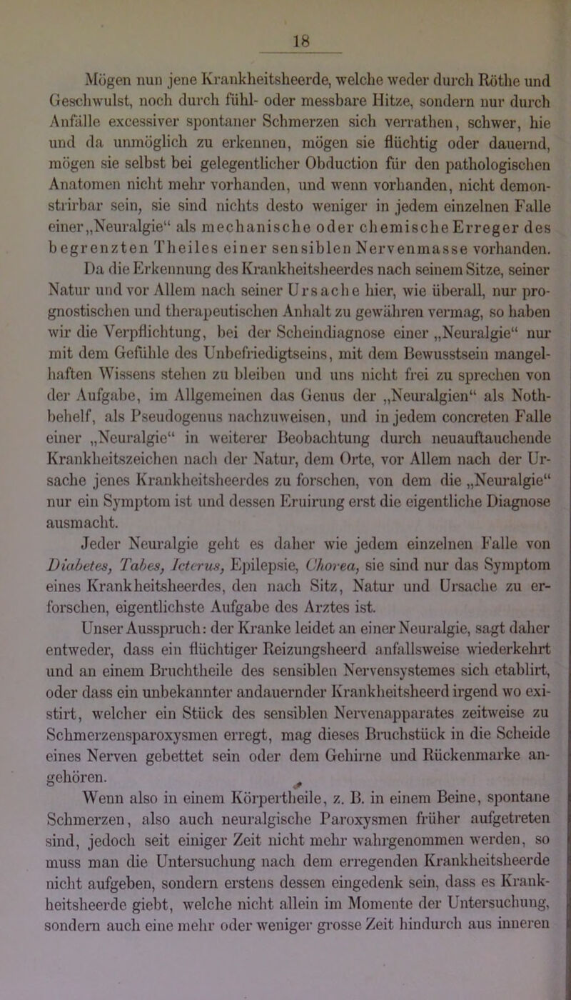 Mögen nun jene Kranklieitsheerde, welche weder durcli Röthe und Gescliwulst, noch durch fühl- oder messbare Hitze, sondern nur durch Anfälle excessiver spontaner Schmerzen sich verrathen, schwer, hie und da unmöglich zu erkennen, mögen sie flüchtig oder dauernd, mögen sie selbst bei gelegentlicher Obduction für den pathologischen Anatomen nicht mehr vorhanden, und wenn vorhanden, nicht demon- strirbar sein, sie sind nichts desto weniger in jedem einzelnen Falle einer „Neuralgie“ als mechanische oder chemische Erreger des begrenzten Theiles einer sensiblen Nervenmasse vorhanden. I )a die Ei-kennung des Krankheitsheerdes nach seinem Sitze, seiner Natur und vor Allem nach seiner Ursache hier, wie überall, nur pro- gnostischen und therapeutischen Anhalt zu gewähren vermag, so haben wir die Verpflichtung, bei der Scheindiagnose einer „Neuralgie“ nur mit dem Gefühle des Unbefriedigtseins, mit dem Bewusstsein mangel- haften Wissens stehen zu bleiben und uns nicht frei zu sprechen von der Aufg}d)e, im Allgemeinen das Genus der „Neuralgien“ als Noth- behelf, als Pseudogenus nachzuweisen, und in jedem concreten f'alle einer „Neuralgie“ in weiterer Beobachtung durch neuauftauchende Krankheitszeichen nach der Natur, dem Orte, vor Allem nach der Ur- sache jenes Krankheitsheerdes zu forschen, von dem die „Neuralgie“ nur ein Symptom ist und dessen Eruirung erst die eigentliche Diagnose ausmacht. Jeder Neuralgie geht es daher wie jedem einzelnen Falle von Diabetes, Tabes, Icterus, E])ilepsie, Chorea, sie sind nur das Symptom eines Krankheitsheerdes, den nach Sitz, Natur und Ursache zu er- forschen, eigentlichste Aufgabe des Arztes ist. Unser Ausspruch: der Kranke leidet an einer Neuralgie, sagt daher entweder, dass ein flüchtiger Reizungsheerd anfallsweise wiederkehrt und an einem Bruchtheile des sensiblen Nervensystemes sich etablirt, oder dass ein unbekannter andauernder Krank heitshcerd irgend wo exi- stirt, welcher ein Stück des sensiblen Nervenapparates zeitweise zu Schmerzensparoxysmen erregt, mag dieses Bnichstück in die Scheide eines Nerven gebettet sein oder dem Gehirne und Rückenmarke an- gehören. ^ Wenn also in einem Köi’pertheile, z. B. in einem Beine, spontane Schmerzen, also auch neuralgische Paroxysmen früher aufgetreten sind, jedoch seit einiger Zeit nicht mehr wahrgenommen werden, so muss man die Untersuchung nach dem erregenden Krankheitsheerde nicht aufgeben, sondern erstens dessen eingedenk sein, dass es Krank- heitsheerde giebt, Avelche nicht allein im Momente der Untersuchung, sondeiTi auch eine mehr oder Aveniger grosse Zeit hindurc.h aus inneren