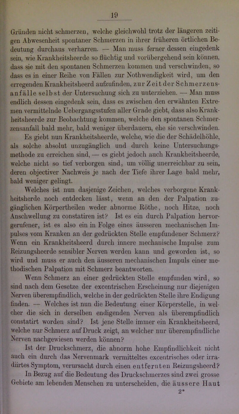 Gründen nicht schmerzen, welche gleichwohl trotz der längeren zeiti- gen Abwesenheit spontaner Schmerzen in ihrer früheren örtlichen Be- deutung durchaus verharren. — Man muss ferner dessen eingedenk sein, wie Krankheitsheerde so flüchtig und vorübergehend sein können, dass sie mit den spontanen Schmerzen kommen und verschwinden, so dass es in einer Reihe von Fällen zur Nothwendigkeit wmd, um den erregenden Krankheitsheerd aufzufinden, zur Z ei t der Schmerzeus- anfälle selbst der Untersuchung sich zu unterziehen. — Man muss endlich dessen eingedenk sein, dass es zwischen den erwähnten Extre- men vermittelnde Uehergangsstufen aller Grade giebt, dass also Krank- heitsheerde zur Beobachtung kommen, welche den spontanen Schmer- zeusanfall bald mehr, bald weniger überdauern, ehe sie verschwinden. Es giebt nun Krankheitsheerde, welche, wie die der Schädelhöhle, als solche absolut unzugänglich und durch keine Untersuchungs- methode zu erreichen sind, — es giebt jedoch auch Krankheitsheerde, welche nicht so tief verborgen sind, um völlig unerreichbai' zu sein, deren objectiver Nachweis je nach der Tiefe ihrer Lage bald mein-, bald weniger gelingt. Welches ist nun dasjenige Zeichen, welches verborgene Kjt-ank- lieitsherde noch entdecken lässt, wenn an den der Palpation zu- gänglichen Köi'pei’theilen weder abnorme Röthe, noch Hitze, noch Anschwellung zu constatiren ist? Ist es ein durch Palpation hervor- gerufener, ist es also ein in Folge eines äusseren mechanischen Im- pulses vom Kranken an der gedi'ückten Stelle empfundener Schmerz? Wenn ein Ki’ankheitsheerd durch innere mechanische Impulse zum Reizungsheerde sensibler Nerven werden kann und geworden ist, so wird und muss er auch den äusseren mechanischen Impuls einer me- thodischen Palpation mit Schmerz beantworten. Wenn Schmerz an einer gediiickten Stelle empfunden wird, so sind nach dem Gesetze der excentrischen Erscheinung nur diejenigen Nerven überempfindlich, welche in der gedrückten Stelle ihre Endigung finden. — Welches ist nun die Bedeutung einer Körperstelle, in wel- cher die sich in derselben endigenden Nerven als überempfindlich constatirt worden sind? Ist jene Stelle immer ein Krankheitsheerd, welche nui’ Schmerz auf Druck zeigt, an welcher nur überempfindliche Nerven nachgewiesen werden können? Ist der Dnickschmerz, die abnorm hohe Empfindlichkeit nicht auch ein dui’ch das Nervenmark vermitteltes excentrisches oder hra- diirtes Symptom, verursacht durch einen entfernten Reizungsheerd? In Bezug auf die Bedeutung des Druckschmerzes sind zwei grosse Gebiete am lebenden Menschen zu unterscheiden, die äussere Haut 2*