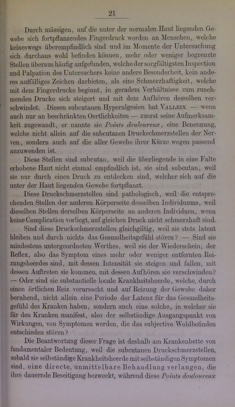 Durch mässigeu, auf die unter der normalen Haut liegenden Ge- webe sich fortpflanzenden Fingerdruck werden an Menschen, welche keineswegs überempfindlich sind und im Momente der Untersuchung sich durchaus wohl befinden können, mehr oder weniger begrenzte Stellen überaus häufig aufgefimden, welche der sorgfältigsten Lispection und Palpation des Untersuchers keine andere Besonderheit, kein ande- res auffälliges Zeichen darbieten, als eine Schmerzhaftigkeit, welche mit dem Fingerdrucke beginnt, in geradem Verhältnisse zum zuneh- menden Drucke sich steigert und mit dem Aufhören desselben ver- schwindet. Diesen subcutanea Hyperalgesien hat Valledc — wenn auch nur an beschränkten Oertlichkeiten — zuerst seine Aufmerksam- keit zugewandt, er nannte sie Points douimireux, eine Benennmig, welche nicht allein auf die subcutanea Druckschmerzstellen der Ner- ven , sondern auch auf die aller Gewebe ihrer Kürze wegen passend anzuwenden ist. Diese Stellen sind subcutan, weil die überliegende in eine Falte erhobene flaut nicht einmal empfindlich ist, sie sind subcutan, weil sie mu- dui’ch einen Dnick zu entdecken sind, welcher sich auf die unter der Haut liegenden Gewebe fortpflanzt. Diese Druckschmerzstellen sind pathologisch, weil die entspre- chenden Stellen der anderen Körperseite desselben Individuums, weil dieselben Stellen derselben Körperseite an anderen Incbviduen, wenn keine Complication vorliegt, auf gleichen Dnick nicht schmerzhaft sind. Sind diese Druckschmerzstellen gleichgiltig, weil sie stets latent bleiben und durch nichts das Gesundheitsgefühl stören ? — Sind sie mindestens untergeordneten Werthes, weil sie der Wiederschein, der Reflex, also das Symptom eines mehr oder weniger entfernten Rei- zungsheerdes sind, mit dessen Intensität sie steigen und fallen, mit dessen Auftreten sie kommen, mit dessen Auf hören sie verschwinden? — Oder sind sie substantielle locale Krankheitsheerde, welche, durch einen örtlichen Reiz verarsacht und auf Reizung der Gewebe daher benihend, nicht allein eine Pertode der Latenz für das Gesundheits- gefühl des Kranken haben, sondern auch eine solche, in welcher sie für den Kranken manifest, also der selbständige Ausgangspunkt von Wirkungen, von Symptomen werden, die das subjective Wohlbefinden entschieden stören? Die Beantwortung dieser Frage ist deshalb am lUankenbette von fundamentaler Bedeutung, weil die subcutanea Druckschmerzstellen, sobald sie selbständige Krankheitsheerde mit selbständigen Symptomen sind, eine directe, unmittelbare Behandlung verlangen, die ihre dauernde Beseitigung bezweckt, während diese Points douloureux