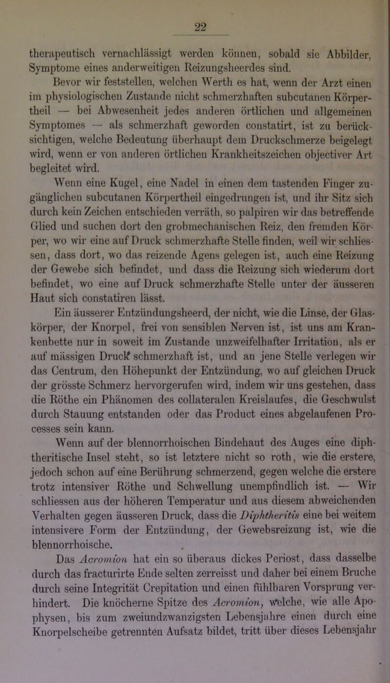 therapeutisch vernachlässigt werden können, sobald sic Abbilder, Symptome eines anderweitigen Reizungsheerdes sind. Bevor wir feststellen, welchen Werth es hat, wenn der Arzt einen im physiologischen Zustande nicht schmerzhaften subcutanen Körper- theil — bei Abwesenheit jedes anderen örtlichen und allgemeinen Symptonies — als schmerzhaft geworden constatirt, ist zu beiiick- sichtigen, welche Bedeutung überhaupt dem Druckschmerze beigelegt wird, wenn er von anderen örtlichen Krankheitszeichen objectiver Art begleitet wird. Wenn eine Kugel, eine Nadel in einen dem tastenden Finger zu- gänglichen subcutanen Körpertheil eingedrungen ist, und ihr Sitz sich durch kein Zeichen entschieden verräth, so palpiren wir das betreffende Glied und suchen dort den grobmechanischen Reiz, den fremden Kör- per, wo wir eine auf Druck schmerzhafte Stelle finden, weil wir schlies- sen, dass dort, wo das reizende Agens gelegen ist, auch eine Reizung der Gewebe sich befindet, und dass die Reizung sich wiederum dort befindet, wo eine auf Druck schmerzhafte Stelle unter der äusseien Haut sich constatiren lässt. Ein äusserer Entzündungsheerd, der nicht, wie die Linse, der Glas- körper, der Knorpel, frei von sensiblen Nerven ist, ist uns am Kran- kenbette nur in soweit im Zustande unzweifelhafter Irritation, als er auf mässigen Drucl^ schmerzhaft ist, und an jene Stelle verlegen wir das Centrum, den Höhepunkt der Entzündung, wo auf gleichen Druck der grösste Schmerz hervorgerufen wird, indem wir uns gestehen, dass die Röthe ein Phänomen des collateralen Kreislaufes, die Geschwulst durch Stauung entstanden oder das Product eines abgelaufenen Pro- cesses sein kann. Wenn auf der blennorrhoischen Bindehaut des Auges eine dii)h- theritische Insel steht, so ist letztere nicht so roth, wie die erstere, jedoch schon auf eine Berührung schmerzend, gegen welche die erstere trotz intensiver Röthe und Schwellung unempfindlich ist. — Wir schliessen aus der höheren Temperatur und aus diesem abweichenden Verhalten gegen äusseren Druck, dass die Diphtheritis eine bei weitem intensivere Form der Entzündung, der Gewebsreizung ist, wie die blennorrhoische. Das Acromion hat ein so überaus dickes Periost, dass dasselbe durch das fracturirte Ende selten zerreisst und daher bei einem Bruche durch seine Integrität Cre])itation und einen fühlbaren Voi’sprung ver- hindert. Die knöcherne Spitze des Acromion, AN^lche, wie alle Apo- physen, bis zum zweiundzwanzigsten Lebensjahre einen durch eine Knorpelscheibe getrennten Aufsatz bildet, ti’itt über dieses Lebensjahr