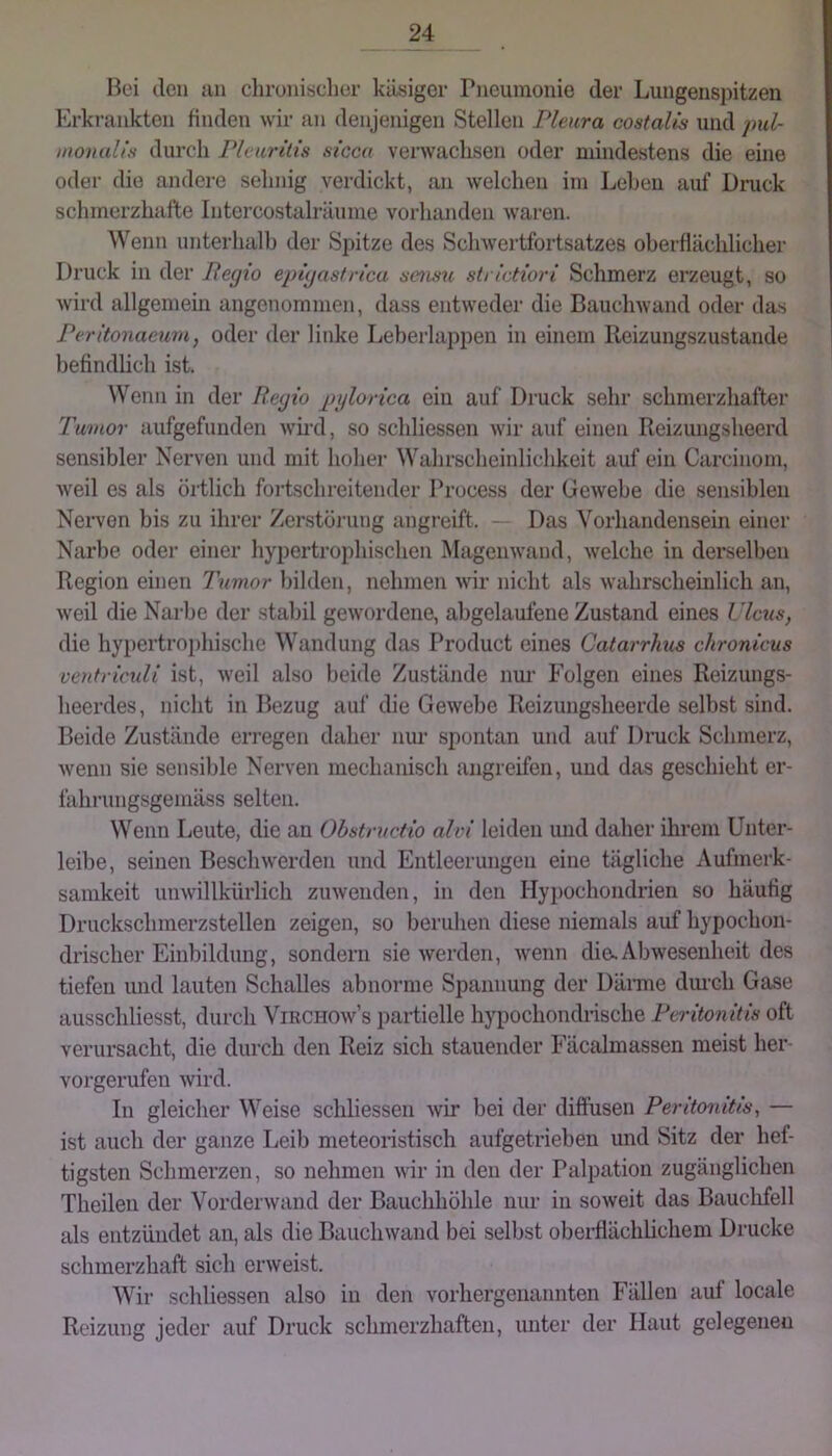 Bei den mi chrouisclier käsiger Pneumonie der Lungenspitzen Erkrankten finden wir an denjenigen Stellen Pleura costalis und pxd- moualiti durch Pleuritis sicca verwachsen oder mindestens die eine oder die andere sehnig verdickt, an welchen im Lehen auf Druck schmerzhafte Intercostalräume vorhanden waren. Wenn unterhalb der Spitze des Schwertfortsatzes oberflächlicher Druck in der Pegio epigastrica sensu strictiori Schmerz erzeugt, so wird allgemein angenommen, dass entweder die Bauchwand oder das Peritonaeum, oder der linke Leberlappen in einem lleizungszustande befindlich ist. Wenn in der Regio pylorica ein auf Druck sehr schmerzhafter Tumor aufgefunden wh-d, so schliessen wir auf einen Reizungsheerd sensibler Nerven und mit hoher Wahrscheinlichkeit auf ein Carcinom, weil es als örtlich fortschreitender Process der GeAvebe die sensiblen Nerven bis zu ihrer Zei’storung angreift. Das Vorhandensein einer Narbe oder einer hypertrophischen Magenwand, welche in derselben Region einen Tumor Ijilden, nehmen Avir nicht als Avahrscheinlich an, Aveil die Narbe der stabil geAvordene, abgelaufene Zustand eines Ulcus, die hypertrophische Wandung das Product eines Catarrhus chronicus ventriculi ist, Aveil also beide Zustände nm’ Folgen eines Reizungs- heerdes, nicht in Bezug auf die GeAvebe Reizungsheerde selbst sind. Beide Zustände erregen daher nur spontan und auf Druck Schmerz, Avenn sie sensible Nerven mechanisch angreifen, und das geschieht er- fahrungsgemäss selten. Wenn Leute, die an Obstructio ahn leiden und daher ihrem Unter- leibe, seinen BescliAverden und Entleerungen eine tägliche Aufmerk- samkeit unAvillkürlich zuAvenden, in den Hypochondrien so häufig Druckschmerzstellen zeigen, so beruhen diese niemals auf hypochon- drischer Einbildung, sondern sie Averden, Avenn dies Abwesenheit des tiefen imd lauten Schalles abnorme Spannung der Dänne durch Gase ausschliesst, durch Virchoav’s partielle hypochondrische Peritonitis oft verursacht, die durch den Reiz sich stauender Fäcalmassen meist her vorgerufen Avird. In gleicher Weise schliessen Avir bei der diffusen Peritonitis, — ist auch der ganze Leib meteoristisch aufgetrieben und Sitz der hef- tigsten Schmerzen, so nehmen Avir in den der Palpation zugänglichen Theilen der Vordei Avand der Bauchhöhle nur in soAveit das Bauchfell als entzündet an, als die BaucliAvand bei selbst oberflächlichem Drucke schmerzhaft sich eraveist. Wir schliessen also in den vorhergenannten Fällen auf locale Reizung jeder auf Druck schmerzhaften, unter der Haut gelegenen