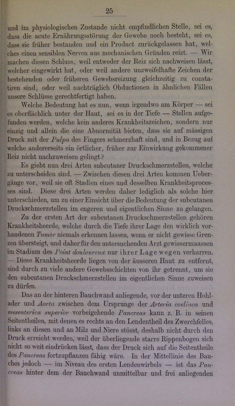 und im physiologischen Zustande nicht empfindlichen Stelle, sei es, dass die acute Ernährungsstörung der Gewebe noch besteht, sei es, dass sie früher bestanden und ein Product ziu’ückgelassen hat, wel- ches einen sensiblen Nerven aus mechanischen Griinden reizt. — Wir machen diesen Schluss, weil entweder der Reiz sich nachweisen lässt, welcher eingewirkt hat, oder weil andere unzweifelhafte Zeichen der bestehenden oder früheren Gewebsreizung gleichzeitig zu consta- tiren sind, oder weil nachträglich Obductionen in ähnlichen Fällen unsere Schlüsse gerechtfertigt haben. Welche Bedeutung hat es nun, wenn irgendwo am Köiper — sei es oberflächlich unter der Haut, sei es in der Tiefe — Stellen aufge- funden werden, welche kein anderes Krankheitszeichen, sondern nur einzig und allein die eine Abnormität bieten, dass sie auf mässigen Druck mit der Pulpa des Fingers schmerzhaft sind, und in Bezug auf welche andererseits ein örtlicher, früher zur Einwirkung gekommener Reiz nicht nachzuweisen gelingt ? Es giebt nun drei Arten subcutaner Diaickschmerzstellen, welche zu unterscheiden sind. — Zwischen diesen drei Arten kommen Ueber- gänge vor, weil sie oft Stadien eines und desselben Krankheitsproces- ses sind. Diese drei Arten werden daher lediglich als solche hier unterschieden, um zu einer Einsicht über die Bedeutung der subcutanen Druckschmerzstellen im engeren und eigentlichen Sinne zu gelangen. Zu der ersten Ai-t der subcutanen Druckschmerzstellen gehören Krankheitsheerde, welche durch die Tiefe ilmer Lage den wirklich vor- handenen Tumor niemals erkennen lassen, wenn er nicht gewisse Gren- zen übersteigt, und daher für den untersuchenden Arzt gewissemaassen im Stadium des Point douloureux nur ihrer Lage wegen verharren. — Diese Krankheitsheerde liegen von der äusseren Haut zu entfernt, sind durch zu viele andere Gewebsschichten von ihr getrennt, um sie den subcutanen Druckschmerzstellen im eigentlichen Sinne zuweisen zu düiTen. Das an der hinteren Bauchwand anliegende, vor der unteren Hohl- ader und Aorta zwischen dem Ursprünge der Arteria coeliaca und mesenterica superior vorbeigehende Pancreas kann z. B. in seinen Seitentheilen, mit denen es rechts an den Lendentheil des Zwerchfelles, links an diesen und an jMUz und Niere stösst, deshalb nicht durch den Dnick erreicht werden, weil der überbegende starre Rippenbogen sich nicht so weit eindi’ücken lässt, dass der Druck sich auf die Seitentheile des Pawcreas fortzupflanzen fähig wäre. In der Mittellinie des Bau- ches jedoch — im Niveau des ersten Lendenwii’bels — ist das Pan- creas hinter dem der Bauchwand unmittelbar und ft-ei anliegenden