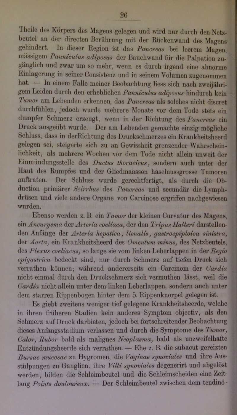 2G Tlieile des Körpers des Magens gelegen und wird nur durch den Netz- beutel an der directen Berührung mit der Rückenwand des Magens gehindert. In dieser Region ist das Pancreas bei leerem Magen, mtissigem Panniculus adipofma der Bauchwand für die Palpation zu- gänglich und zwar um so mehr, wenn es durch irgend eine al)norme hiinlagerung in seiner Consistenz und in seinem Volumen zugenommen hat. — In einem Falle meiner Beobachtung Hess sich nach zweijähri- gem Leiden durch den erheblichen Panniculus adiposus hindurch kein lumor am Lebenden erkennen, das Pancreas als solches nicht discret durchfühlen, jedoch wurde mehrere Monate vor dem Tode stets ein dumi)fer Schmerz erzeugt, wenn in der Richtung des Pancreas ein Druck ausgeübt wurde. Der am Lebenden gemachte einzig mögliche Schluss, dass in derRichtung des Dnickschmerzes ein Krankheitsheerd gelegen sei, steigerte sich zu an Gewissheit grenzender Wahrschein- lichkeit, als mehrere Wochen vor dem Tode nicht allein unweit der Linmündungsstelle des Ductus thoracims, sondern auch unter der Haut des Rumj)fes und der Gliedmaassen haselnussgrosse d'umoren auftraten. Der Schluss wurde gerechtfertigt, als durch die Ob- duction primärer Scirrhus des Pancreas und secundär die Lymph- drüsen imd viele andere Organe von Carcinose ergriffen nachgewiesen wurden. Ebenso werden z. B. ein Tumor der kleinen Curvatur des Magens, Q\n Aneurysma (\qv Arteria coeliaca, der den Tripus Tlalleri darstellen- den Anfänge der Arteria liepatica, liemalis, (jastroepiploica sinistra, j der Aorta, ein Krankheitsheerd des Omenhim minus, des Netzbeutels, des Plexus coeliacus, so huige sie vom linken Leberlappen in der Peyio epiyastrica bedeckt sind, nur durch Schmerz auf tiefen Druck sich verratlien können-, während andererseits ein Carcinom der Üardia nicht einmal durch den Druckschmerz sich vermuthen lässt, weil die Cardin nicht allein unter dem linken Leberlappen, sondern auch unter dem starren Rippenbogen hinter dem 5. Rippenknorpel gelegen ist. Es giebt zweitens weniger tief gelegene Krankheitsheerde, welche in ihren früheren Sttidien kein anderes Symptom objectiv, als den Schmerz auf Druck darbieten, jedoch bei fortschi-eitender Beobachtiuig dieses Anfangsstadium verlassen und durch die Symptome des Tumor, Calor, Rubor bald als mahgnes Neoplasma, bald als unzweifelhafte Entzündungsheerde sich verratlien. — Ehe z. B. die subacut gereizten Bursae mucosae zu Hygromen, die Vaginae synoviales und ihre Aus- stülpungen zu Ganglien, ihre Villi synoviales degenerirt und abgelöst werden, bilden die Schleimbeutel und die Schleimscheiden eine Zeit- lang Points douloureux. — Der Schleimbeutel zwischen dem tendinö-