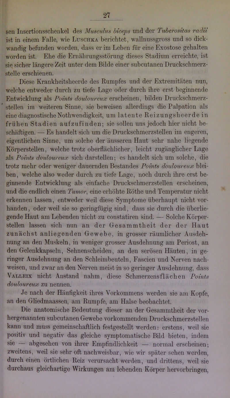 sen Iiisertionsschenkel des Mxisculvs Inceps und der Tvherositas radii ist in einem Falle, wie Luschka belichtet, wallnussgross und so dick- wandig befunden worden, dass er im Leben für eine Exostose gehalten worden ist. Ehe die Eriiäbrungsstörung dieses Stadium erreichte, ist sie sicher längere Zeit unter dem Bilde einer subcutanen Druckschmerz- stelle ei*schieuen. Diese Krankheitsheerde des Rumpfes und der Extremitäten nun, welche entweder durch zu tiefe Lage oder durch ihre erst beginnende Entwicklung als Points douloureux erscheinen, bilden Druckschmerz- ’ stellen im weiteren Sinne, sie beweisen allerdings die Palpation als eine diagnostischeNothwendigkeit, um latente Reizungsheerde in frühen Stadien aufzufinden; sie sollen uns jedoch hier nicht be- schäftigen, — Es handelt sich um die Diuckschmerzstellen im engeren, eigentlichen Sinne, um solche der äusseren Haut sehr nahe liegende Köi-perstellen, welche trotz obei-flächlicher, leicht zugänghcher Lage als Points doidourmx sich darstellen; es handelt sich um solche, die trotz mehr oder weniger dauernden Bestandes Points douloureux blei- ben, welche also weder durch zu tiefe Lage, noch durch ilire erst be- ginnende Entwicklung als einfache Diuckschmerzstellen erscheinen, und die endlich einen Tumor, eine erhöhte Röthe und Temperatur nicht erkennen lassen, entweder weil diese Symptome überhaupt nicht vor- handen , oder weil sie so geringfügig sind, dass sie durch die überlie- gende Haut am Lebenden nicht zu constatiren sind. — Solche Körper- stellen lassen sich nun an der Gesammtheit der der Haut zunächst anliegenden Gewebe, in grosser räumlicher Ausdeh- nung an den Muskeln, in weniger grosser Ausdehnung am Penost, an den Gelenkkapseln, Sehnenscheiden, an den serösen Häuten, in ge- ringer Ausdehnung an den Schleimbeuteln, Fascien und Nerven nach- weisen, und zwar an den Nerven meist in so geringer Ausdehnung, dass Valleix nicht Anstand nahm, diese Schmerzensflächen Points doidourmx zu nennen. Je nach der Häufigkeit ihres Vorkommens werden sie am Kopfe, an den Gliedmaassen, am Rumpfe, am Halse beobachtet. Die anatomische Bedeutung dieser au der Gesammtheit der vor- hergenannten subcutanen Gewebe vorkommenden Diuckschmerzstellen kann und muss gemeinschaftlich festgestellt werden; erstens, weil sie positiv und negativ das gleiche symptomatische Bild bieten, indem sie — abgesehen von ihrer Empfindlichkeit — normal erscheinen; zweitens, weil sie sehr oft nachweisbar, wie Avir später sehen werden, durch einen örtlichen Reiz verursacht werden, und drittens, weil sie durchaus gleichartige Wirkungen am lebenden Körper heiworbringen.