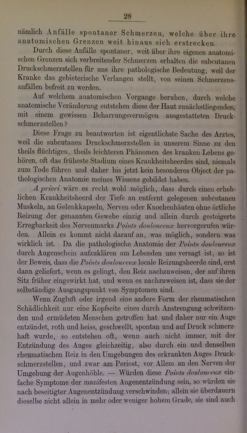 lulinlicli Aiifiillö spoiitJinGr ScliiiiörzGii, wgIcIig übGr ilirG anatomiscliGn OrGiizcn wgü hinaus sicli GrstrcclcGn. Diu’cli (liGSG AiifällG spontaner, weit über ihre eigenen anatomi- schen Grenzen sich verbreitender Schmerzen erhalten die snhentanen Drnckscliraerzstellen für uns ilire pathologische Bedeutung, weil der Kranke das gebieterische Verlangen stellt, von seinen Schmerzens- anfällen befreit zu werden. Auf welchem anatomischen Vorgänge beruhen, durch welche anatomische Veränderung entstehen diese der Haut zunächstliegenden, mit einem gewissen Beharrungsvermögen ausgestatteten Druck- schmerzstellen ? Diese Frage zu beantworten ist eigentlichste Sache des Arztes, weil die subcutanen Druckschnierzstellen in unserem Sinne zu den theils flüchtigen, theils leichteren Phänomen des kranken Lebens ge- hören, oft das früheste Stadium eines Ki-ankheitsheerdes sind, niemals zum Tode führen und daher bis jetzt kein besonderes Object der pa- thologischen Anatomie meines Wissens gebildet haben. A priori wäre es i-echt wohl möglich, dass durch einen erheb- lichen Krankheitsheerd der Tiefe an entfernt gelegenen subcutanen Muskeln, an Gelenkkapseln, Nerven oder Knochenhäuten ohne örtliche Reizung der genannten Gewebe einzig und allein durch gesteigerte Erregbarkeit des Nervenmarks Pointn doulotireux hervorgerufen wür- den. Allein es kommt nicht darauf an, was möglich, sondern was wirklich ist. Da die pathologische Anatomie der Points donlonrenx durch Augenschein aufzuklären am Lebenden uns versagt ist, so ist der Beweis, dass die Points doulourenx locale Reizungsheerde sind, erst dann gehefeiT, wenn es gelingt, den Reiz nachzuweisen, der auf ihren Sitz früher eingewirkt hat, und wenn es nachzuweisen ist, dass sie der selbständige Ausgangspunkt von Symptomen sind. Wenn Zugluft oder irgend eine andere Form der rheumatischen Schädlichkeit nur eine Kopfseite eines durch Anstrengung schwitzen- den und ermüdeten Menschen getroffen hat und daher nur ein Auge entzündet, roth und heiss, geschwellt, spontan und auf Druck schmerz- haft wurde, so entstehen oft, wenn auch nicht immer, mit der Entzündung des Auges gleichzeitig, also durch ein und denselben rheumatischen Reiz in den Umgebungen des erkrankten Auges Druck- schmerzstellen, und zwar am Periost, vor Allem an den Nerven der Umgebung der Augenhöhle. — Wüi-den diese Points doulourmx ein- fache Symptome der manifesten Augenentzündung sein, so würden sie nach beseitigter Augenentzünduug verschwinden-, allein sie überdauern dieselbe nicht allein in mehr oder weniger hohem Grade, sie sind auch