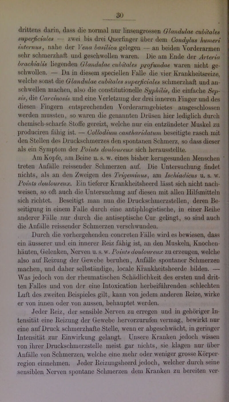 drittens darin, dass die normal nur linsengrossen Ghm.dul.ae cubitalea supetjicialea — zwei bis drei Querfinger über dem Condylus humeri internus, nabe der Vena hasilicu gelegen — an l)eiden Vorderarmen sehr schmerzhaft und geschwollen waren. Die am Ende der Arteria bracMalis liegenden Glandulae cubitalea profundae waren nicht ge- schwollen. — Da in diesem speciellen Falle die vier Krankheitsreize, welche sonst die Glandulae cubitalea auperßcialea schmerzhaft und an- schwellen machen, also die constitutionelle Si/philia, die einfache Sep- sis, die Carcinoaia und eine N'ei'letzung der drei inneren Finger und des diesen Fingern entsprechenden Vorderarmgebietes ausge.schlossen werden mussten, so waren die genannten Drüsen hier lediglich durch chemisch-scharfe Stoft'e gereizt, welche nur ein entzündeter Muskel zu produciren fähig ist. — Collodiuni cantkarUlatuni beseitigte rasch mit den Stellen des Druckschmerzes den spontanen Schmerz, so dass dieser als ein Symptom der Points douluureux sich herausstellte. Am Kopfe, am Beine u. s. av. eines bisher kerngesunden Menschen ' treten Anfälle reisseuder Schmerzen auf. Die Untersuchung findet nichts, als an den Zweigen des Trbjeininiis, am Ischiadicus u. s. w. Points (louloureux. Ein tieferer Krankheitsheerd lässt sich nicht nach- weisen, so oft auch die Untersuchung auf diesen init allen Hilfsmitteln sich richtet. Beseitigt man nun die Druckschmerzstellen, deren Be- seitigung in einem Falle durch eine antiphlogistische, in einer Reilie anderer Fälle nur dm'ch die antiseptische Cur gelingt, so sind auch die Anfälle reissender Schmerzen verschwunden. Durch die vorhergehenden concreten Fälle wird es bewiesen, dass ein äusserer und ein innerer Beiz fähig ist, an den Muskeln, Knochen- häuten, Gelenken, Nerven u. s. w. Points douloureux zu erzeugen, welche also auf Reizung der Gewebe beruhen, Anfälle spontaner Schmerzen machen, und daher selbständige, locale Krankheitsheerde bilden. — Was jedoch von der i-heumatischen Schädlichkeit des ersten und drit- ten Falles und von der eine Intoxication herbeiführenden schlechten Luft des zweiten Beispieles gilt, kann von jedem anderen Reize, wirke er von innen oder von aussen, behauptet werden. Jeder Reiz, der sensible Nerven zu eiTegen und in gehöriger In- tensität eine Reizung der Gewebe hervorzurufen vermag, bewirkt nur eine auf Druck schmerzhafte Stelle, wenn er abgeschwächt, in geringer Intensität zur Einwirkung gelangt. Unsere Kranken jedoch wissen von ihrer Druckschmerzstelle meist gar nichts, sie klagen nur über Anfälle von Schmerzen, welche eine mehr oder Aveniger grosse Körper- region einnehmen. Jeder Reizungsheerd jedoch, Avelcher durch seine sensiblen Nerven S2)ontane Schmerzen dem Kranken zu bereiten ver-