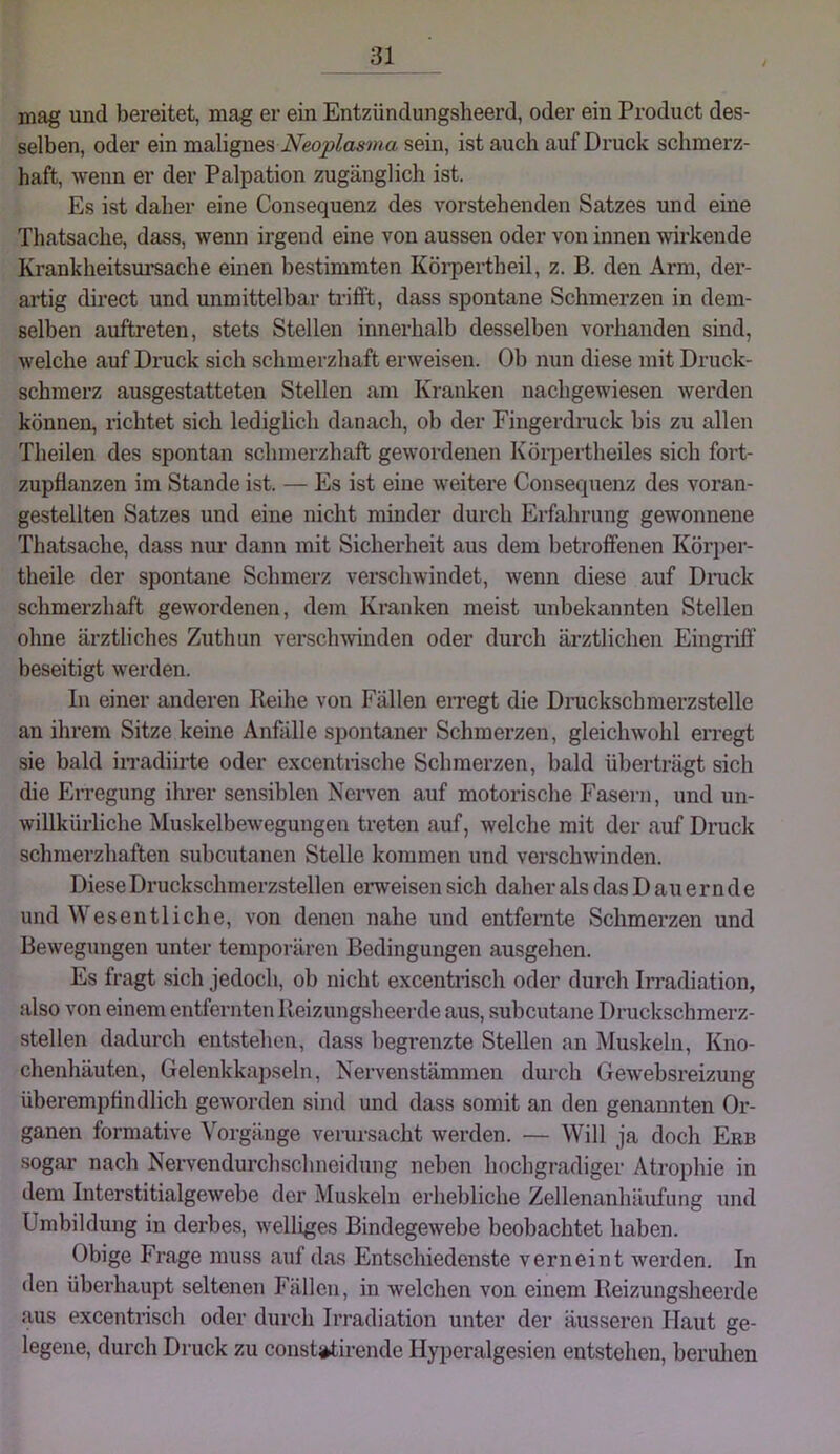 mag und bereitet, mag er ein Entzündungsheerd, oder ein Product des- selben, oder ein malignes sein, ist auch auf Druck schmerz- haft, wenn er der Palpation zugänglich ist. Es ist daher eine Consequenz des vorstehenden Satzes und eine Thatsache, dass, wenn irgend eine von aussen oder von innen wirkende Krankheitsui’sache einen bestimmten Köi-pertheil, z. B. den Arm, der- artig direct und unmittelbar ti’ifft, dass spontane Schmerzen in dem- selben auftreten, stets Stellen innerhalb desselben vorhanden sind, welche auf Druck sich schmerzhaft erweisen. Ob nun diese mit Druck- schmerz ausgestatteten Stellen am Kranken nachgewiesen werden können, richtet sich lediglich danach, ob der Fingerdimck bis zu allen Theilen des spontan schmerzhaft gewordenen Körpertheiles sich fort- zupflanzen im Stande ist. — Es ist eine weitere Consequenz des voran- gestellten Satzes und eine nicht minder durch Erfahrung gewonnene Thatsache, dass nm’ dann mit Sicherheit aus dem betroffenen Körj)er- theile der spontane Schmerz verschwindet, wenn diese auf Dnick schmerzhaft gewordenen, dem Kranken meist unbekannten Stellen ohne ärztliches Zuthun verschwinden oder durch ärztlichen Eingriff’ beseitigt werden. ln einer anderen Reihe von Fällen erregt die Druckschmerzstelle an ihrem Sitze keine Anfälle spontaner Schmerzen, gleichwohl erregt sie bald iiTadiiiie oder excentiische Schmerzen, bald überträgt sich die EiTegung ihi'er sensiblen Nerven auf motorische Fasern, und un- willkürliche Muskelbewegungen treten auf, welche mit der auf Druck schmerzhaften subcutanen Stelle kommen und verschwinden. Diese Druckschmerzstellen erweisen sich daher als das Dauernde und Wesentliche, von denen nahe und entfernte Schmerzen und Bewegungen unter temporären Bedingungen ausgehen. Es fragt sich jedoch, ob nicht excentrisch oder durch Irradiation, also von einem entfernten Reizungsheei-de aus, subcutane Druckschmerz- stellen dadurch entstehen, dass begrenzte Stellen an Muskeln, Kno- chenhäuten, Gelenkkapseln, Nervenstämmen durch Gewebsreizung überemptindlich geworden sind und dass somit an den genannten Or- ganen formative Vorgänge verursacht werden. — Will ja doch Erb sogar nach Nervendurchschneidung neben hochgradiger Atrophie in dem Interstitialgewebe der Muskeln erhebliche Zellenanhäufung und Umbildung in derbes, welliges Bindegewebe beobachtet haben. Obige Frage muss auf das Entschiedenste verneint werden. In den überhaupt seltenen Fällen, in welchen von einem Reizungsheerde aus excentrisch oder durch Irradiation unter der äusseren Haut ge- legene, durch Druck zu constj^tirende Hyperalgesien entstehen, beruhen