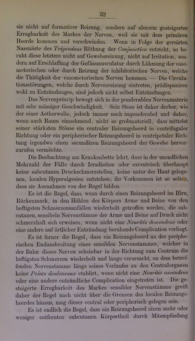 sie niclit auf formativer Reizung, sondern auf abnorm gesteigerter EiTegbarkeit des Markes der Nerven, weil sie mit dem primären Heerde kommen und verschwinden. Wenn in Folge der gereizten Nasenäste des Trigemmus Röthung der Conjunctn-a entsteht, so be- ruht diese letztere nicht auf Gewehsreizung, nicht auf Initation, son- dern auf Erschlaffung der Gefässmusculatur durch Ijähmung der vaso- motorischen oder durch Reizung der inhihitorischen Nerven, welche die Thätigkeit der vasomotorischen Nerven hemmen. — Die Circula- tionsstörungen, welche dui’ch Nervenreizung eintreten, prädisponiren Wühl zu Entzündungen, sind jedoch nicht selbst Entzündungen, Das Neiwenprincip bewegt sich in der ponderahlen Neiwenmaterie mit sehr massiger Geschwindigkeit. Sein Stoss ist daher derber, wie der einer Aetherwelle, jedoch immer noch imponderahel und daher, wenn auch Raum einnehmend, nicht so grohmateriell, dass mittelst seiner stäi’ksten Stösse ein centraler Reizungsheerd in centrifugaler Richtung oder ein peripherischer Reizungsheerd in centripetaler Rich- tung irgendw'o einen secundären Reizungsheerd der Gewebe hervor- zurufen vermöchte. Die Beobachtung am Krankenbette lehrt, dass in der unendlichen Mehrzahl der Fälle durch Irradiation oder excentrisch überhaupt keine subcutanen Druckschmerzstellen, keine unter der Haut gelege- nen, localen Hyperalgesieu entstehen; ihr Vorkommen ist so selttvi, dass sie Ausnahmen von der Regel bilden. Es ist die Regel, dass, wenn durch einen Reizungsheerd im Hirn, Rückenmark, in den Höhlen des Körpers Arme und Beine von den heftigsten Schinerzensanfällen wiederholt getroffen werden, die sub- cutanen, sensibeln Nervenstämme der Arme und Beine auf Dinck nicht schmerzhaft sich erweisen, w^enn nicht eine Neuritis descendens oder eine andere auf örtlicher Entzündung beruhende Complication voiiiegt. Es ist ferner die Regel, dass ein Reizungsheerd an der periphe- rischen Endausbreitung eines sensiblen Nervenstammes, w^elcher in der Bahn dieses Nerven scheinbar in der Richtung zum Centnim die heftigsten Schmerzen wiederholt und lange verursacht, an dem betref- fenden Nervenstämme längs seines Verlaufes zu den Centralorganen keine Points doxdoureua: etablirt, wenn nicht eine Neuritis ascendens oder eine andere entzündliche Complication eingetreten ist. Die ge- steigerte Erregbarkeit des Markes sensibler Nervenstämme greift daher der Regel nach nicht über die Grenzen des localen Reizungs- heerdes hinaus, mag dieser central oder peripherisch gelegen sein. Es ist endlich die Regel, dass ein Reizungsheerd einen mehr oder weniger entfernten subcutanen Körpertbeil durch Mitempfindung