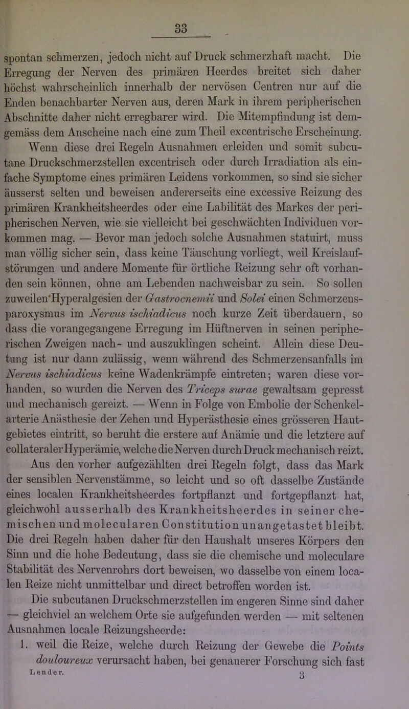 spontan schmerzen, jedoch nicht auf Druck schmerzhaft macht. Die Erregung der Nerven des primären Heerdes breitet sich daher höchst wahrscheinlich innerhalb der nervösen Centren nur auf die Enden benachbarter Nerven aus, deren Mark in ihrem peripheiäschen Abschnitte daher nicht en-egbarer wird. Die Mitempfindung ist dem- gemäss dem Anscheine nach eine zum Theil excentrische Erscheinung. Wenn diese drei Regeln Ausnahmen erleiden und somit subcu- tane Druckschmerzstellen excentrisch oder durch Irradiation als ein- fache Symptome eines primären Leidens verkommen, so sind sie sicher äusserst selten und beweisen andererseits eine excessive Reizung des primären Krankheitsheerdes oder eine Labilität des Markes der peri- pherischen Nerven, wie sie vielleicht bei geschwächten Individuen Vor- kommen mag. — Bevor man jedoch solche Ausnahmen statuirt, muss man völlig sicher sein, dass keine Täuschung vorliegt, weil ICi-eislauf- stöningen und andere Momente für örtliche Reizimg sehr oft vorhan- den sein können, ohne am Lebenden nachweisbar zu sein. So sollen zuweilen'Hyperalgesieu der Gastrocnemn und Solei einen Schmerzeus- paroxysmus im Nervus ischiadicus noch km’ze Zeit überdauern, so dass die vorangegangene Erregung im Ilüftnerven in seinen periphe- rischen Zweigen nach- und auszuklingen scheint. Allein diese Deu- tung ist nm- dann zulässig, wenn während des Schmerzensanfalls im Nervus ischiadicus keine Wadenki’ämpfe eintreten-, waren diese vor- handen, so wm’den die Nerven des Triceps surae gewaltsam gepresst und mechanisch gereizt. — Wenn in Folge von Embolie der Schenkel- arterie Anästhesie der Zehen und Hyperästhesie eines grösseren Haut- gebietes eintritt, so beruht die erstere auf Anämie und die letztere auf collateraler 1 lyperämie, welche die Nerven dui’ch Druck mechanisch reizt. Aus den vorher aufgezählten drei Regeln folgt, dass das Mark der sensiblen Nervenstämme, so leicht und so oft dasselbe Zustände eines localen Krankheitsheerdes fortpflanzt und fortgepflanzt hat, gleichwohl ausserhalb des Krankheitsheerdes in seiner che- mischen und moleculareu Constitution unangetastet bleibt. Die drei Regeln haben daher für den Haushalt unseres Körpers den Sinn und die hohe Bedeutung, dass sie die chemisclie und moleculare Stabilität des Nervem-ohrs dort beweisen, wo dasselbe von einem loca- len Reize nicht unmittelbar und direct betroffen worden ist. Die subcutanen Druckschmerzstellen im engei’en Sinne sind daher — gleichviel an welchem Orte sie aufgefunden werden — mit seltenen Ausnahmen locale Reizungsheerde: 1. weil die Reize, welche dimch Reizung der Gewebe die Points douloureux veiau-sacht haben, bei genauerer Forschung sich fast L e n (10 r. ■>