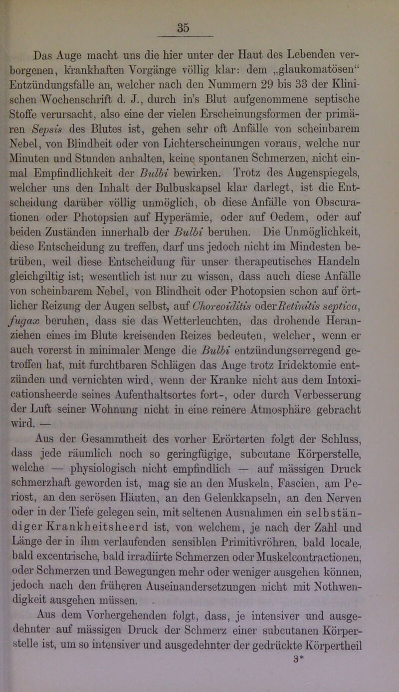 Das Auge macht uns die hier unter der Haut des Lebenden ver- borgenen, krankhaften Vorgänge völlig klar: dem „glaukomatösen“ Entzündungsfalle an, welcher nach den Nummern 29 bis 33 der Khni- schen Wochenschnft d. J., durch ins Blut aufgenommene septische Stoffe verursacht, also eine der vielen Erscheinungsformen der primä- ren Seims des Blutes ist, gehen sehr oft Anfälle von scheinbarem Nebel, von Bhndheit oder von Lichterscheinungen voraus, welche nur Mmuten und Stunden anhalten, kein^ spontanen Schmerzen, nicht ein- mal Empfindlichkeit der Bulbi bewirken. Trotz des Augenspiegels, welcher uns den Inlialt der Bulbuskapsel klar darlegt, ist die Ent- scheidung damber völlig unmöglich, ob diese Anfälle von Ohscm*a- tionen oder Photopsien auf Hyperämie, oder auf Oedem, oder auf beiden Zuständen innerhalb der Bulbi beruhen. Die Unmöghchkeit, diese Entscheidung zu treffen, darf uns jedoch nicht im Mindesten be- trüben, weil diese Entscheidung für unser therapeutisches Handeln gleichgiltig ist; wesentlich ist nur zu >vissen, dass auch diese Anfälle von scheinbai'em Nebel, von Blindheit oder Photopsien schon auf öii- licher Reizung der Augen selbst, auf Choreoiditis 0([q,vRetinitis septica, fugax benihen, dass sie das Wetterleuchten, das drohende Heran- ziehen eines im Blute kreisenden Reizes bedeuten, welcher, wenn er auch vorerst in minimaler Menge die Bulbi entzündungsen’egend ge- troffen hat, mit fui’chtbaren Schlägen das Auge trotz Iridektomie ent- zünden und vernichten wrd, wenn der Kranke nicht aus dem Intoxi- cationsheerde seines Aufenthaltsortes fort-, oder durch Verbesserung der Luft seiner Wohnung nicht m eine reinere Atmosphäre gebracht wird. — Aus der Gesammtheit des vorher Erörterten folgt der Schluss, dass jede räumhch noch so geringfügige, subcutane Körperstelle, welche — physiologisch nicht empfindlich — auf mässigen Druck schmerzhaft geworden ist, mag sie an den Muskeln, Fascien, am Pe- riost, an den serösen Häuten, an den Gelenkkapseln, an den Nerven oder in der Tiefe gelegen sein, mit seltenen Ausnahmen ein selbstän- diger Krankheitsheerd ist, von welchem, je nach der Zahl und Länge der in ihm verlaufenden sensiblen Primitivröhren, bald locale, bald excentrische, bald irradiirte Schmerzen oderMuskelcontractionen, oder Schmerzen und Bewegungen mehr oder weniger ausgehen können, jedoch nach den früheren Auseinandersetzungen nicht mit Nothwen- chgkeit ausgehen müssen. Aus dem Vorhergehenden folgt, dass, je intensiver und ausge- dehnter auf mässigen Diaick der Schmerz einer subcutanen Körper- stelle ist, um so intensiver und ausgedehnter der gedrückte Körpertheil 3*