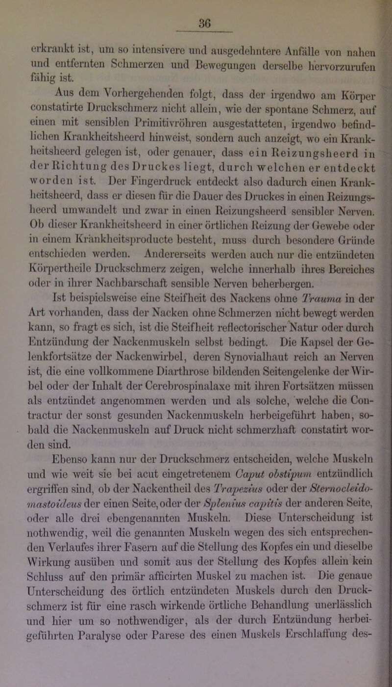 erkriuikt ist, um so iuteiisivei-e und ausgedehntere Anfälle von nahen und entfernten Schmerzen und Bewegungen derselbe hervorzurufen fähig ist. Aus dem Vorhergehenden folgt, dass der ii-gendwo am Kollier constatirte Druckschmerz nicht allein, wie der spontane Schmerz, auf einen mit sensiblen Primitivröhren ausgestatteten, irgendwo befind- lichen Krankheitsheerd liinweist, sondern auch anzcigt, wo ein Krank- heitsheerd gelegen ist, oder genauer, dass ein Keizungsheerd in der llichtung des Druckes liegt, durch welchen er entdeckt worden ist. Der Fingerdruck entdeckt also dadurch einen Krank- heitslieerd, dass er diesen für die Dauer des Druckes in einen Ileizungs- heerd umwandelt und zwar in einen Reizungslieerd sensibler Nerven. Ob dieser Krankheitsheerd in einer örtlichen Beizung der (»ewebe oder in einem Kränkheitsj)roducte besteht, muss durch besondere Gründe entschieden werden. Andererseits werden auch nur die entzündeten Köi’pertheile Druckschmerz zeigen, welche innerhalb ihres Bereiches oder in ihrer Nachbarschaft sensible Nerven beherbergen. Ist beispielsweise eine Steifheit des Nackens ohne Trauma in der Ali vorhanden, dass der Nacken ohne Schmerzen nicht bewegt werden kann, so fragt es sich, ist die Steifheit reflectorischer Nahm oder durch l'hitzündung der Nackenmuskelii selbst bedingt. Die Kapsel der Ge- lenkfortsätze der Nackenwirbel, deren Synovialhaut reich au Nerven ist, die eine vollkommene Diarthrose bildenden Seitengelenke der Wir- bel oder der Inhalt der Cerebrospinalaxe mit ihren Fortsätzen müssen als entzündet angenommen werden und als solche, welche die Con- tractur der sonst gesunden Nackenmuskeln herbeigeführt haben, so- bald die Nackenmuskelu auf Druck nicht schmerzhaft constatirt wor- den sind. Ebenso kann nur der Druckschmerz entscheiden, welche Muskeln und wie weit sie bei acut eingetretenem Caput obstipum entzündlich ergrifi’en sind, ob der Nackentheil des Trapezius oder der Slernocleido- mastoideus der einen Seite, oder der Splenius capitis der anderen Seite, oder alle drei ebengenannten Muskeln. Diese Unterscheidung ist iiothwendig, weil die genannten Muskeln wegen des sich entsprechen- den Verlaufes ihrer Faseni auf die Stellung des Kopfes ein und dieselbe Wirkung ausüben und somit aus der Stellung des Kopfes allein kein Schluss auf den piimär afficirten Muskel zu machen ist. Die genaue Unterscheidung des örtheh entzündeten Muskels durch den Druck- schmerz ist für eine rasch wirkende örthehe Behandlung unerlässlich und hier um so nothwendiger, als der durch Entzündung herbei- geführten Paralyse oder Parese des einen Muskels Erschlaftung des-