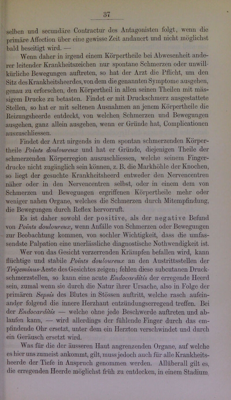 selben und secundäre Couti’actui’ des Antagonisten folgt, wenn die pi-imäre Alfection über eine gewisse Zeit andauert und nicht möglichst bald beseitigt wh-d. — Wenn daher in irgend einem Körpertheile bei Abwesenheit ande- rer leitender I{j’ankheitszeichen nur spontane Schmerzen oder un-will- kürhche Bewegungen auftreten, so hat der Arzt die Pflicht, um den Sitz desKi’ankheitsheerdes,vondem die genannten Symptome ausgehen, genau zu erforschen, den Körpertheil in allen seinen Theilen mit mas- sigem Drucke zu betasten. Findet er mit Druckschmerz ausgestattete Stellen, so hat er mit seltenen Ausnahmen an jenem Köi-pertheile die Reizungsheerde entdeckt, von welchen Schmerzen und Bewegungen ausgehen, ganz allein ausgehen, wenn er Gründe hat, Comphcationen auszuschliessen. Findet der Arzt nirgends in dem spontan schmerzenden Körper- theile Points douhurextx und hat er Gründe, diejenigen Theile der schmerzenden Körperregion auszuschhessen, welche seinem Finger- drucke nicht zugänghch sein können, z. B. die Markhöhle der Knochen, so liegt der gesuchte Krankheitsheerd entweder den Neiwencentren näher oder in den Nervencentren selbst, oder in einem dem von Schmerzen und Bewegungen ergrifl:enen Körpertheile mehr oder Aveniger nahen Organe, Avelches die Schmerzen diu-ch Mitempfindung, die Bewegungen durch Reflex hervorruft. Es ist daher soAVohl der positive, als der negative Befund von Points douloureux, Avenn Anfälle von Schmerzen oder BeAvegungeii zur Beobachtung kommen, von sochler Wichtigkeit, dass die umfas- sendste Palpation ehie unerlässliche diagnostische NotliAvendigkeit ist. Wer von das Gesicht verzerrenden IG'ämpfen befallen Avird, kann flüchtige mid stabile Points douloureux an den Austrittsstellen der Trigeminus-kQBiG, des Gesichtes zeigen; fehlen diese subcutanen Dnick- schmerzstellen, so kann eine acute Endocarditis der erregende Heerd sein, zumal Avenn sie dmxh die Natur ihrer Ursache, also in Folge der primären Sepsis des Blutes in Stössen auftritt, Avelche rasch aufein- ander folgend die innere Herzhaut entzündungserregend treffen. Bei der Endocarditis — Avelche ohne jede BeschAverde auftreten und ab- laufen kann, — Avird allerdings der fühlende Finger durch das em- pfindende Ohr ersetzt, unter dem ein Herzton verscliAvindet und diu’ch ein Geräusch ersetzt Avird. Was für die der äusseren Haut angrenzenden Organe, auf Avelche es hier uns zumeist ankommt, gilt, muss jedoch auch füi’ alle Ki’ankheits- heerde der Tiefe in Anspruch genommen Averden. Allüberall gilt es, die erregenden Heerde möglichst fi-üh zu entdecken, in einem Stadium.