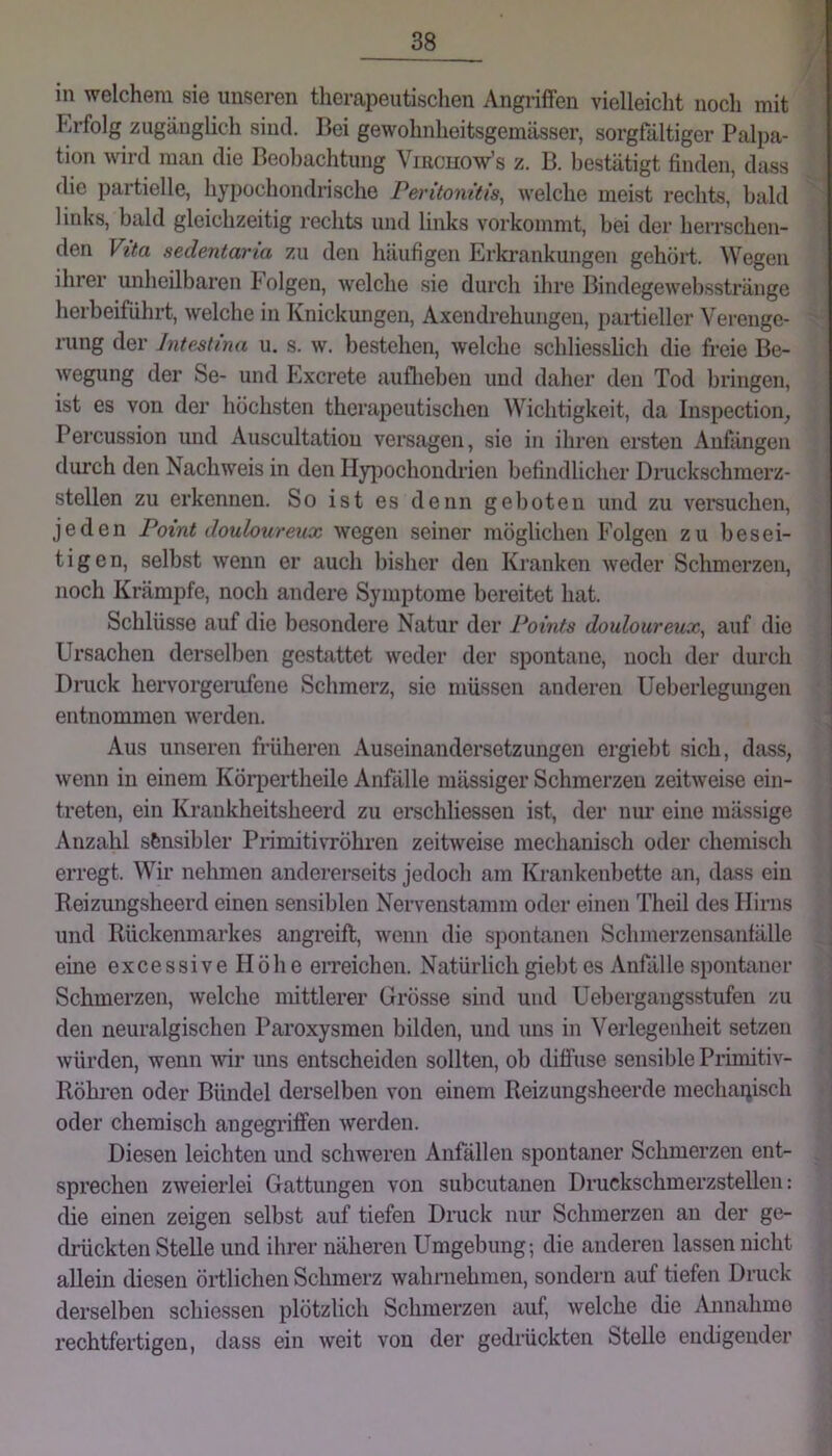 } in welchem sie unseren therapeutischen Angriffen vielleicht noch mit Erfolg zugänglich sind. Bei gewohnheitsgemässer, sorgfältiger Palpa- tion wird man die Beobachtung Viacuow’s z. B. bestätigt finden, dass die partielle, hypochondrische Peritomtls, welche meist rechts, bald links, bald gleichzeitig rechts und links vorkommt, bei der herrschen- den Vita sedentaria zu den häufigen Erkrankungen gehört. Wegen ihrer unheilbaren böigen, welche sie durch ihre Bindegewebsstränge herbeiführt, welche in Knickungen, Axendrehungeu, partieller Vei’enge- rung der Intestina u. s. w. bestehen, welche schliessbch die freie Be- wegung der Se- und Excrete auflieben und daher den Tod bringen, ist es von der höchsten therapeutischen Wichtigkeit, da Inspection^ Percussion und Auscultatiou versagen, sie in ihren ersten Anfängen durch den Nachweis in den Hyiiochondrien befindlicher Dmckschmerz- stellen zu erkennen. So ist es denn geboten und zu vei’suchen, jeden Point doulourenx wegen seiner möglichen Folgen zu besei- tigen, selbst wenn er auch bisher den Kranken weder Schmerzen, noch Krämpfe, noch andere Symptome bereitet hat. Schlüsse auf die be.sondere Natur der Points doulourenx., auf die Ursachen derselben gestattet weder der spontane, noch der durch Dmck hervorgeiaifene Schmerz, sie müssen anderen Ueberlegungen entnommen werden. Aus unseren früheren Auseinandersetzungen ergiebt sich, dass, | wenn in einem Körpertheile Anfälle massiger Schmerzen zeitweise ein- treten, ein Krankheitsheerd zu erschliessen ist, der niu eine mässige Anzahl sfensibler PrimitivTÖhren zeitweise mechanisch oder chemisch erregt. Wir nehmen andererseits jedoch am Krankenbette an, dass ein ! Reizungsheerd einen sensiblen Nervenstamm oder einen Theil des Hirns und Rückenmarkes angreift, wenn die spontanen Schmerzensanfälle eine excessive Höhe eiTeichen. Natürlich giebt es Anfälle spontaner Schmerzen, welche mittlerer Grösse sind und Uebergangsstufen zu den neuralgischen Paroxysmen bilden, und uns in Verlegenheit setzen würden, wenn ^vir uns entscheiden sollten, ob diffuse sensible Primitiv- Röhi’en oder Bündel derselben von einem Reizungsheerde mechaijisch oder chemisch angegriffen werden. Diesen leichten und schweren Anfällen spontaner Schmerzen ent- sprechen zweierlei Gattungen von subcutanen Druckschmerzstellen: die einen zeigen selbst auf tiefen Druck nur Schmerzen an der ge- drückten Stelle und ihrer näheren Umgebung; die anderen lassen nicht allein diesen örtlichen Schmerz wahrnehmen, sondern auf tiefen Dmck derselben schiessen plötzlich Schmerzen auf, welche die Annahme rechtfertigen, dass ein weit von der gedrückten Stelle endigender