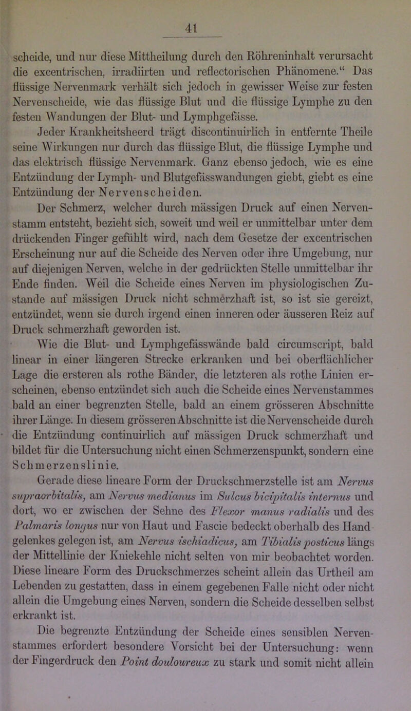 scheide, und nur diese Mittlieilung diu’cli den Röhi’eninhalt verursacht die excentrisclien, irradiirteu und i’eflectorischen Phänomene.“ Das flüssige Nervenmark verhält sich jedoch in ge\visser Weise zm’ festen Nervenscheide, wie das flüssige Blut und die flüssige Lymphe zu den festen AVandungen der Blut- und Lymphgefässe. Jeder Krankheitsheerd trägt discontinuirlich in entfernte Theile seine Wirkungen nur durch das flüssige Blut, die flüssige Lymphe und das elektrisch flüssige Neiwenmark. Ganz ebenso jedoch, ^ne es eine Entzündung der Lymph- und Blutgefässwandungen giebt, giebt es eine Entzündung der Nervenscheiden. Der Schmerz, welcher dm’ch mässigen Druck auf einen Nerven- stamm entsteht, bezieht sich, soweit und weil er unmittelbar unter dem drückenden Finger gefühlt wird, nach dem Gesetze der excentrischen Erscheinung nur auf die Scheide des Nerven oder ihre Umgebung, nur auf diejenigen Nerven, welche in der gedrückten Stelle unmittelbar ihr Ende finden. AVeil die Scheide eines Nerven im physiologischen Zu- stande auf mässigen Druck nicht schmerzhaft ist, so ist sie gereizt, entzündet, wenn sie dm-cli irgend einen inneren oder äusseren Reiz auf Dmck schmerzhaft geworden ist. AA^ie die Blut- und Lymphgefässwände bald circumscript, bald linear in einer längeren Strecke erkranken und bei obeiflächlicber Lage die eisteren als ix)the Bänder, die letzteren als rothe Linien er- scheinen, ebenso entzündet sich auch die Scheide eines Nervenstammes bald an einer begrenzten Stelle, bald an einem grösseren Abschnitte ihi-er Länge. In diesem grösseren Abschnitte ist die Nervenscheide dui*cli die Entzündung continuiiiich auf mässigen Druck schmerzhaft und bildet für die Untersuchung nicht einen Schmerzenspunkt, sondern eine Schmerzenslinie. Gerade diese lineare Form der Druckschmerzstelle ist am Nervus supraorhitalw, am Nervus medianus im Sulcus hicipitalis internus und dort, wo er zwischen der Sehne des Flexor manus radialis und des Fahiaris lo7ujus nur von Haut und Fascie bedeckt oberhalb des Hand gelenkes gelegen ist, am Nervus ischiadicus, am Tibialis posticus längs der ÄRttellinie der Kniekehle nicht selten von mir beobachtet worden. Diese lineare Form des Dmckscbmerzes scheint allein das Urtheil am Lebenden zu gestatten, dass in einem gegebenen Falle nicht oder nicht allein die Umgebung eines Nerven, sondern die Scheide desselben selbst erkrankt ist. Die begrenzte Entzündung der Scheide eines sensiblen Nerven- stammes erfordert besondere Vorsicht bei der Untersuchung: wenn der Fingerdruck den Point douloureux zu stark und somit nicht allein