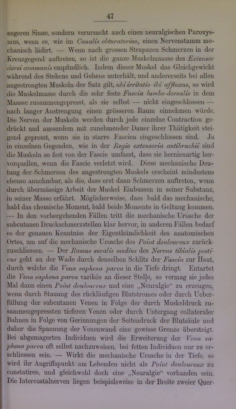 engeren Sinne, sondern veriu'saclit auch einen neuralgischen Paroxys- mus, wenn es, wie ini Canalis obturatorius, einen Nervenstamm me- chanisch lädirt. — Wenn nach grossen Strapazen Schmerzen in der Ki-euzgegend auftreten, so ist die ganze iNIuskelmaasse des Extensor dorsi communis empfindlich. Indem dieser Muskel das Gleichgewicht während des Stehens und Gehens unterhält, und andererseits bei allen angestrengten Muskeln der Satz gilt, uhiirritatio ibi affluxus, so wird die Muskelmasse durch die sehr feste Fascia lumbo-dorsalis in dem Maasse zusammengepresst, als sie selbst — nicht eingeschlossen — nach langer Anstrengung einen grösseren Raum einnehmen würde. Die Nerven der Muskeln werden durch jede einzelne Contraction ge- dmckt und ausserdem mit zunehmender Dauer ihrer Thätigkeit stei- gend gepresst, wenn sie in staiTe Fascien eingeschlossen sind. Ja in einzelnen Gegenden, me m der lleyio extensoria antibrachii sind die Muskeln so fest von der Fascie umfasst, dass sie hemienartig her- vorquelleu, wenn die Fascie verletzt wird. Diese mechanische Deu- tung der Schmerzen des angestrengten ^luskels erscheint mindestens ebenso annehmbar’, als die, dass erst dann Schmerzen auftreten, wenn dm-cli übermässige Arbeit der Muskel Einbussen m seiner Substanz, in seiner Masse ei’fährt. Möghcherweise, dass bald das mechanische, bald das chemische Moment, bald beide Momente in Geltung komnren. — In den vorhergehenden Fällen tritt die mechanische Ursache der subcutaneu Dr-uckschmerzstellen klar hervor, in anderen Fällen bedarf es der genauen Kenntniss der Eigenthümhchkeit des anatomischen Ortes, um auf die mechanische Ursache des Point douloureux zm’ück- zuschliessen. — Der Ramus suralis medius des Nervus tibialis ijosti- cus geht an der Wade durch denselben Schlitz der Fascia zui’ Haut, dui’ch welche die Vena saphena parva in die Tiefe diingt. Entartet die Vena saphena parva varikös an dieser Stelle, so vermag sie jedes Mal dann einen Point douloureux und eine „Neuralgie“ zu erzeugen, wenn durch Stauung des mckläufigen Blutstromes oder dm’ch Ueber- füllung der subcutaneu Venen in Folge der durch Muskeldruck zu- sammengepressten tieferen Venen oder durch Untergang collateraler Bahnen in Folge von Gerinnungen der Seiteiidruck der Blutsäule und daher die Spannung der Venenwand eine gewisse Grenze übersteigt. Bei abgemagerten Individuen wird die Erweiterung der Vena sa- phena parva oft selbst nachzuweisen, bei fetten Individuen um’ zu er- schliessen sein. — Wirkt die mechanische Ursache hi der Tiefe, so wird ihr Angi’iffspunkt am Lebenden nicht als Point douloureux zu constath’en, und gleichwohl doch eine „Neuralgie“ vorhanden sein. Die Intercostalnerven liegen beispielsweise in der Breite zweier Quer-