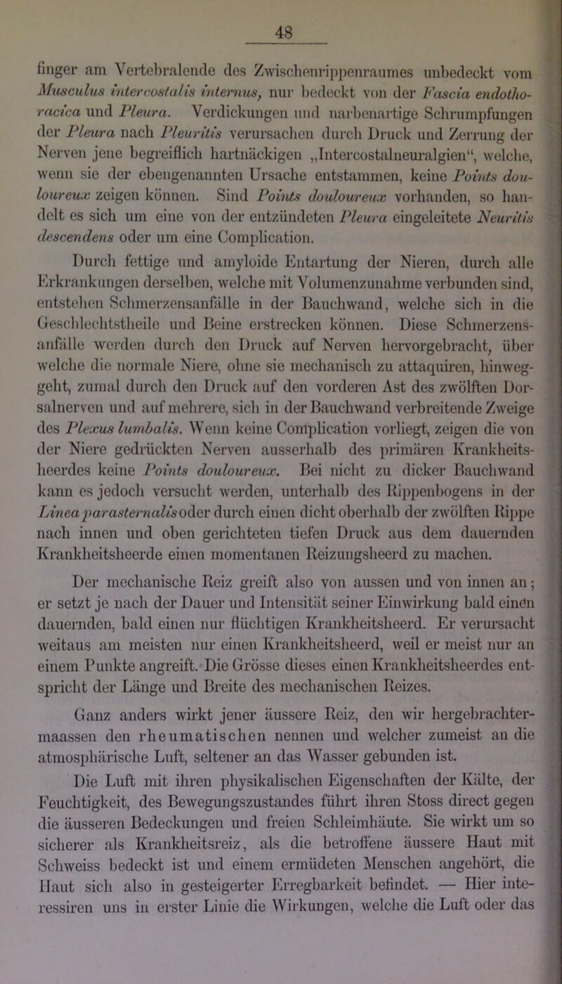 finger am Vertci)ralcncle des Zwisclienripponraumes unbedeckt vom MilscuIus intercüstalis Interims, nur bedeckt von der Fascia endotho- rncica und Pleura. Verdickungen und narl)enartige Schrumpfungen der Pleura nach Pleuritis verui-saclicn durch Druck und Zerrung der Nerven jene begreiflich hartnäckigen „Intercostalneuralgien“, welche, wenn sie der ehengenannten Ursache entstammen, keine Points dou- loureu:K zeigen können. Sind Points douloureux vorlianden, so han- delt es sich um eine von der entzündeten Pleura eingeleitete Neuritis descendens oder um eine Complication. Durch fettige und amyloide Entartung der Nieren, durch alle Erkrfinkungen derselben, welche mit Volumenzunahme verbunden sind, entst(dien Schmerzensanfälle in der Dauchwand, welche sich in die (jreschlechtstheile und Beine ei’strecken können. Diese Schmerzens- anfälle werden durch den Druck auf Nerven hervorgehracht, über welche die normale Niere, ohne sie mechanisch zu attaquiren, hinweg- geht, zumal durch den Druck auf den vorderen Ast des zwölften Dor- salnerven und auf mehrere, sich in der Bauchwand verbreitende Zweige des Plexus lumbalis. Wenn keine Complication vorliegt, zeigen die von der Niere gedrückten Nerven ausserhalb des primären Krankheits- heerdes keine Points douloureux. Bei nicht zu dicker Bauchwand kann es jedoch versucht werden, unterhalb des Kii)penhogens in der /vfwca^)aya.9^erna^/soder durch einen dicht oberhalb der zwölften Rij)pe nach innen und oben gerichteten tiefen Druck aus dem dauernden Krankheitsheerde einen momentanen Reizungsheerd zu machen. Der mechanisclie Reiz greift also von aussen und von innen an; er setzt je nach der Dauer und Intensität seiner Einwirkung bald einen dauernden, bald einen nur flücbtigen Krankheitsheerd. Er verursacht weitaus am meisten nur einen Krankheitsheerd, weil er meist nur an einem Punkte angreift. Die Grösse dieses einen Krankheitsheerdes ent- spricht der Länge und Breite des mechanischen Reizes. Ganz anders wirkt jener äussere Reiz, den wir hergebrachter- maassen den rheumatischen nennen und welcher zumeist an die atmosphärische Lnft, seltener an das Wasser gebunden ist. Die Luft mit ihren physikalischen Eigenschaften der Kälte, der Feuchtigkeit, des Bewegungszustandes führt ihren Stoss direct gegen die äusseren Bedeckungen und freien Schleimliäute. Sie wirkt um so sicherer als Krankheitsreiz, als die betroftene äussere Haut mit Schweiss bedeckt ist und einem ermütleten Menschen angehört, die Haut sich also in gesteigerter lOrregbarkeit beflndet. — Hier inte- ressiren uns in erster Linie die Wirkungen, welche die Luft oder das