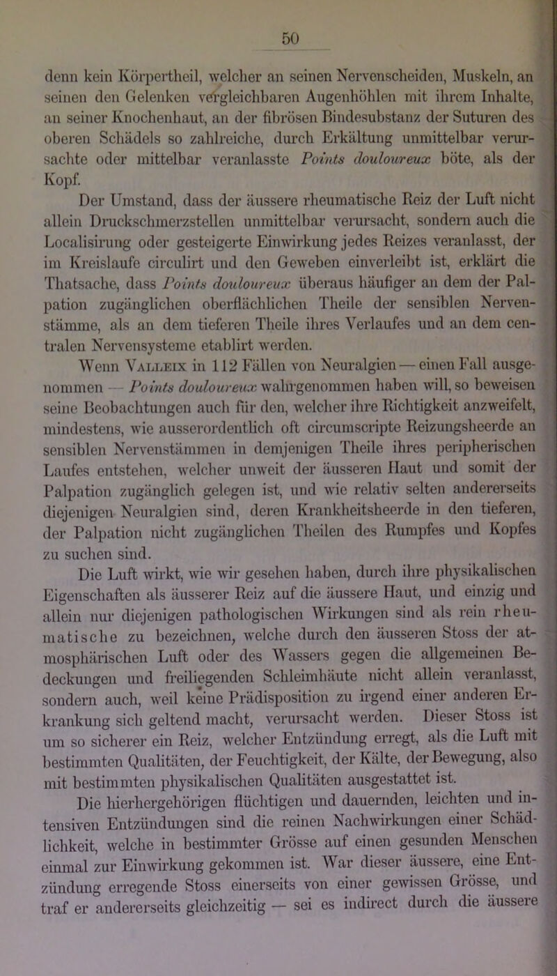 denn kein Kürpertheil, welcher nn seinen Nervenscheiden, Muskeln, an seinen den Gelenken veh’gleichbaren Augenhöhlen mit ihrem Inhalte, an seiner Knochenhaut, an der fibrösen Bindesuhstanz der Suturen des oberen Schädels so zahlreiche, durch Erkältung unmittelbar verur- saclite oder mittelbar veranlasste Points douloureux böte, als der Kopf. Der Umstand, dass der äussere rheumatische Reiz der Luft nicht allein Dnickschmerzstellen unmittelbar verursacht, sondern auch die Localisirung oder gesteigerte Einwirkung jedes Reizes veranlasst, der im Kreisläufe circulirt und den Geweben einverleiht ist, erklärt die , Thatsache, dass Points dotdoureux überaus häufiger an dem der Pal- pation zugänglichen oberflächlichen Theile der sensiblen Nerven- stämme, als an dem tieferen Theile ihres Verlaufes und an dem cen- tralen Nervensysteme etablirt werden. Wenn Valleix in 112 Fällen von Neuralgien — einen Fall ausge- nommen Points wahrgenommen haben will, so beweisen seine Beobachtungen auch fiir den, welcher ihre Richtigkeit anzweifelt, mindestens, wie ausserordentlich oft circumscripte Reizungsheerde an sensiblen Nervenstämmen in demjenigen Theile ihres peripherischen Laufes entstehen, welcher unweit der äusseren Haut und somit der Palpation zugänglich gelegen ist, und wie relativ selten andererseits diejenigen Neuralgien sind, deren Krankheitsheerde in den tieferen, der Palpation nicht zugänglichen l'heilen des Rumpfes und Kopfes zu suchen sind. Die Luft ^virkt, wie wir gesehen haben, durch ihre physikalischen Eigenschaften als äusserer Reiz auf die äussere Haut, und einzig und allein nur diejenigen pathologischen Wirkungen sind als rein rheu- matische zu bezeichnen, welche durch den äusseren Stoss der at- mosphärischen Luft oder des Wassers gegen die allgemeinen Be- deckungen und freiliegenden Schleimhäute nicht allein veranlasst, sondern auch, weil keine Prädisposition zu irgend einer anderen Er- krankung sich geltend macht, verursacht werden. Dieser Stoss ist um so sicherer ein Reiz, welcher Entzündung erregt, als die Luft mit bestimmten Qualitäten, der Feuchtigkeit, der Kälte, der Bewegung, also • mit bestimmten physikalischen Qualitäten ausgestattet ist. Die hierhergehörigen flüchtigen und dauernden, leichten und in- tensiven Entzündungen sind die reinen Nachwirkungen einer Schäd- lichkeit, welche in bestimmter Grösse auf einen gesunden Menschen einmal zur Einwirkung gekommen ist. War dieser äussere, eine Ent- zündung erregende Stoss einerseits von einer gewissen Grösse, und traf er andererseits gleichzeitig — sei es indirect durch die äusseie | i