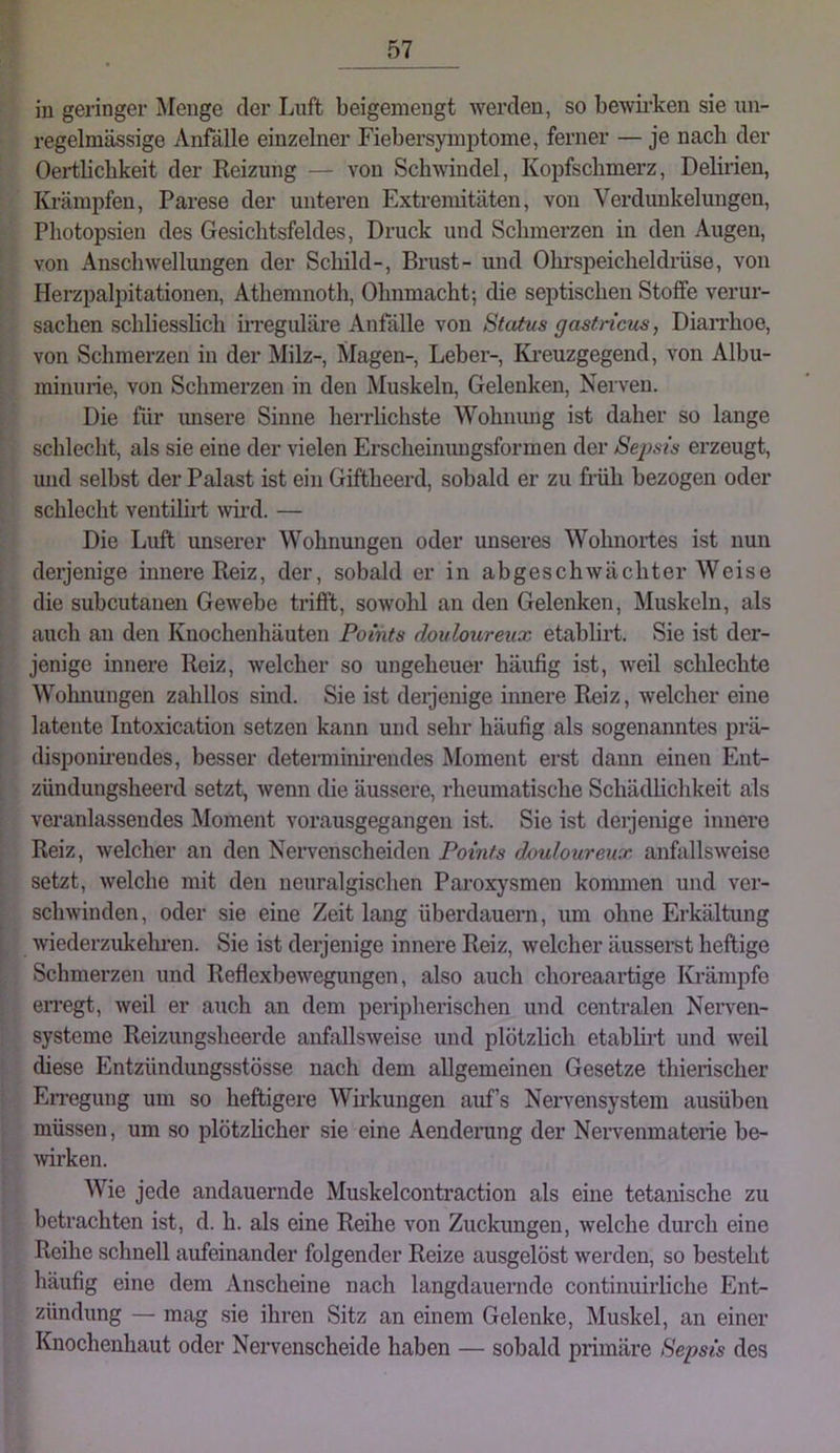 in geringer Menge der Luft beigemengt werden, so bewii’ken sie un- regelmässige Anfälle einzelner Fiebersymptome, ferner — je nach der Oertlicbkeit der Heizung — von Schwindel, Kopfschmerz, Delirien, Krämpfen, Parese der unteren Extremitäten, von Verdunkelungen, Photopsien des Gesichtsfeldes, Druck und Schmerzen in den Augen, von Anschwellungen der Schild-, Brust- und Ohrspeicheldrüse, von Herzpalpitationen, Athemnoth, Ohnmacht; die septischen Stoffe verur- sachen schliesslich irreguläre Anfälle von Status gastricus, Diarrhoe, von Schmerzen in der Milz-, Magen-, Leber-, Ki-euzgegend, von Albu- minurie, von Schmerzen in den Muskeln, Gelenken, Nerven. Die für imsere Sinne herrlichste Wohnung ist daher so lange schlecht, als sie eine der vielen Erscheinungsformen der Sejms erzeugt, luid selbst der Palast ist ein Giftheerd, sobald er zu früh bezogen oder schlecht ventilii-t wd. — Die Luft unserer Wohnungen oder unseres Wohnortes ist nun derjenige innere Reiz, der, sobald er in abgeschwächter Weise die subcutanen Gewebe trifft, sowohl an den Gelenken, Muskeln, als auch an den Knochenhäuten Points douloureux etablirt. Sie ist der- jenige innere Reiz, welcher so ungeheuer häufig ist, weil schlechte Wohnungen zahllos sind. Sie ist deijenige innere Reiz, welcher eine latente Intoxication setzen kann und sehr häufig als sogenanntes prä- disponii’endes, besser deteiminh-endes Moment erst dann einen Ent- zündungsheerd setzt, wenn die äussere, rheumatische Schädlichkeit als veranlassendes Moment vorausgegangen ist. Sie ist derjenige innere Reiz, welcher an den Nervenscheiden Points douloureux anfallsweise setzt, welche mit den neuralgischen Pai’oxysmen konnnen und ver- schwinden, oder sie eine Zeit lang überdauern, um ohne Erkältung wiederzukehi’en. Sie ist derjenige innere Reiz, welcher äusserst heftige Schmerzen und Reflexbewegungen, also auch choreaartige Krämpfe eiTegt, weil er auch an dem peripherischen und centralen Nerven- systeme Reizungsheerde anfallsweise und plötzlich etablirt und weil diese Entzündungsstösse nach dem allgemeinen Gesetze thierischer EiTegung um so heftigere Wii’kungen auf’s Nervensystem ausübeu müssen, um so plötzlicher sie eine Aendening der Nervenmaterie be- wrken. Wie jede andauernde Muskelcontraction als eine tetanische zu betrachten ist, d. h. als eine Reihe von Zuckungen, welche durch eine Reihe schnell aufeinander folgender Reize ausgelöst werden, so besteht häufig eine dem Anscheine nach langdauernde continuirliche Ent- zündung — mag sie ihren Sitz an einem Gelenke, Muskel, an einer Knochenhaut oder Nervenscheide haben — sobald primäre Sepsis des