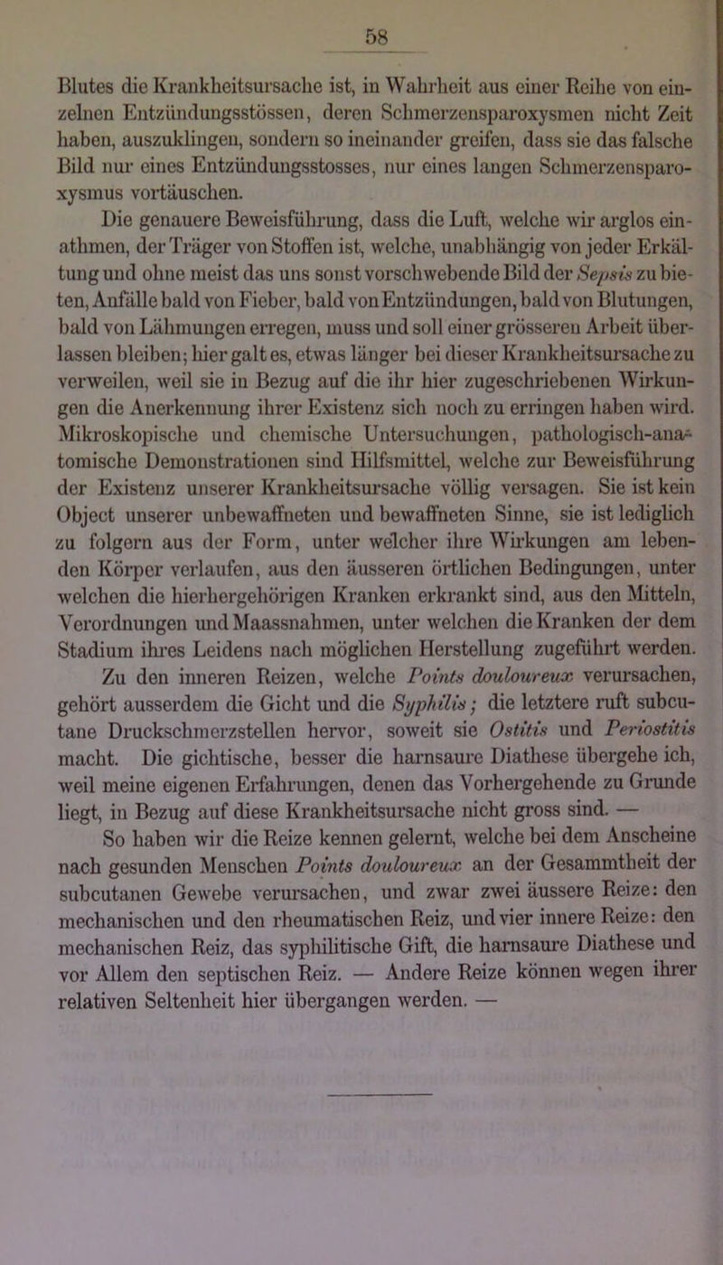 Blutes die Krankheitsursache ist, in Wahrlieit aus einer Reilie von ein- zelnen Entzündungsstössen, deren Schmerzensparoxysmen nicht Zeit haben, auszuldingen, sondern so ineinander greifen, dass sie das falsche Bild nur eines Entzündungsstosses, nur eines langen Schmerzensparo- xysmus voi-täuschen. Die genauere Beweisführung, dass die Luft, welche wir arglos cin- athmen, der Träger von Stoffen ist, welche, unabhängig von jeder Erkäl- tung und ohne meist das uns sonst vorschwebende Bild der Se/>sis zu bie- ten, Anfälle bald von Fieber, bald vonEntzündungen, bald von Blutungen, bald von Lähmungen erregen, muss und soll einer grösseren Arbeit über- lassen bleiben; liier galt es, etwas länger bei dieser Krankheitsursache zu verweilen, weil sie in Bezug auf die ihr hier zugeschriebenen Wirkun- gen die Anerkennung ihrer Existenz sich noch zu erringen haben wird. Mikroskopische und chemische Untersuchungen, pathologisch-ana* tomische Demonstrationen sind Hilfsmittel, welche zur Beweisführung der Existenz unserer Krankheitsursache völlig versagen. Sie ist kein Object unserer unbewaffneten und bewaffneten Sinne, sie ist lediglich zu folgern aus der Form, unter welcher ihre Wh'kungen am leben- den Körper verlaufen, aus den äusseren örtlichen Bedingungen, unter welchen die hierhergehörigen Kranken erkrankt sind, aus den Mitteln, Verordnungen und Maassnahmen, unter welchen die Kranken der dem Stadium ihi’es Leidens nach möglichen Herstellung zugeführt werden. Zu den inneren Reizen, welche Pointn douloureux verursachen, gehört ausserdem die Gicht und die Syphilis’, die letztere ruft subcu- tane Druckschmerzstellen hervor, soweit sie Ostitis und Periostitis macht. Die gichtische, besser die haimsaure Diathese übergehe ich, weil meine eigenen Erfahrungen, denen das Vorhergehende zu Grunde liegt, in Bezug auf diese Krankheitsuisache nicht gross sind. — So haben wir die Reize kennen gelernt, welche bei dem Anscheine nach gesunden Menschen Points douloureiix. an der Gesammtheit der subcutanen Gewebe verursachen, und zwar zwei äussere Reize: den mechanischen und den rheumatischen Reiz, und vier innere Reize: den mechanischen Reiz, das syphilitische Gift, die hamsaure Diathese und vor Allem den septischen Reiz. — Andere Reize können wegen ihrer relativen Seltenheit hier übergangen werden. —
