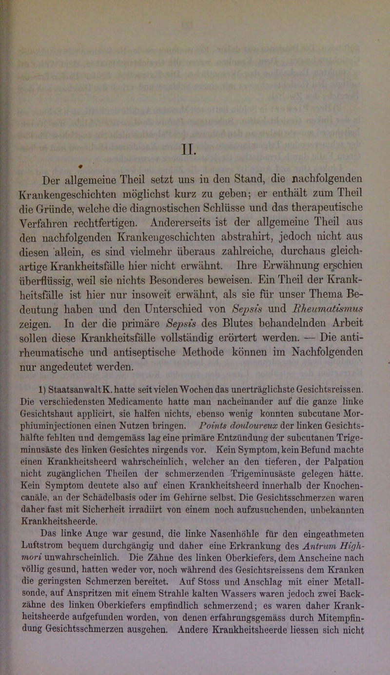 II. Der allgemeine Theil setzt uns in den Stand, die nachfolgenden Krankengeschichten möglichst km'z zu geben; er enthält zum Theil die Gründe, welche die diagnostischen Schlüsse und das therapeutische Verfahren rechtfertigen. Andererseits ist der allgemeine Theil aus den nachfolgenden Krankengescliichten abstrahirt, jedoch nicht aus diesen allein, es sind vielmehr überaus zahlreiche, durchaus gleich- artige Krankheitsfälle hier nicht envähnt. Ihre Erwähnung erschien übei-flüssig, weil sie nichts Besonderes beweisen. Ein Theil der Krank- heitsfälle ist hier nur insoweit envähnt, als sie für unser Thema Be- deutung haben und den Unterschied von Sepsis und Bkeumatismus zeigen. In der die primäre Sepsis des Blutes behandelnden Arbeit sollen diese Krankheitsfälle vollständig erörtert werden. — Die anti- rheumatische und antiseptische Methode können im Nachfolgenden nur angedeutet werden. 1) StaatsanwaltK. hatte seit vielen Wochen das unerträglichste Gesichtsreissen. Die verschiedensten Medicamente hatte man nacheinander auf die ganze linke Gesichtshaut applicirt, sie halfen nichts, ebenso wenig konnten subcutane Mor- phiuminjectionen einen Nutzen bringen. Points douloureux der linken Gesichts- hälfte fehlten und demgemäss lag eine primäre Entzündung der subcutanen Trige- minusäste des linken Gesichtes nirgends vor. Kein Symptom, kein Befund machte einen Krankheitsheerd wahrscheinlich, welcher an den tieferen, der Palpation nicht zugänglichen Theilen der schmerzenden Trigeminusäste gelegen hätte. Kein Symptom deutete also auf einen Kranklieitsheerd innerhalb der Knochen- canäle. an der Schädelbasis oder im Gehirne selbst. Die Gesichtsschmerzen waren daher fast mit Sicherheit irradiirt von einem noch aufzusuchenden, unbekannten Krankheitsheerde. Das linke Auge war gesund, die linke Nasenhöhle für den eingeathmeten Luftstrom bequem durchgängig und daher eine Erkrankung des Antrum High- mori unwahrscheinlich. Die Zähne des linken Oberkiefers, dem Anscheine nach völlig gesund, hatten weder vor, noch während des Gesichtsreissens dem Kranken die geringsten Schmerzen bereitet. Auf Stoss und Anschlag mit einer Metall- sonde, auf Anspritzen mit einem Strahle kalten Wassers waren jedoch zwei Back- zähne des linken Oberkiefers empfindlich schmerzend; es waren daher Krank- heitsheerde aufgefuuden worden, von denen erfahrungsgemäss durch Mitempfin- dung Gesichtsschmerzen ausgehen. Andere Krankheitsheerde Hessen sich nicht