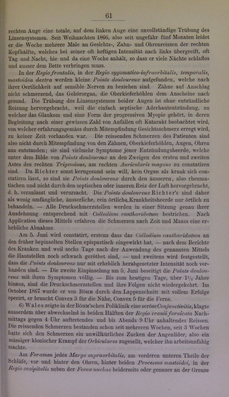 r- rechten Auge eine totale, auf dem linken Auge eine unvollständige Trübung des Linsensystemes. Seit Weihnachten 1866, also seit ungefähr fünf Monaten leidet er die Woche mehrere Male an Gesichts-, Zahn- und Ohrenreissen der rechten I Kopfhälfte, welches bei seiner oft heftigen Intensität nach links übergreift, oft j: Tag und Nacht, hie und da eine Woche anhält, so dass er viele Nächte schlaflos und ausser dem Bette verbringen muss. f' ln der Regio fr ontalis, in der Regio zygomatico-infraorbitalis, temporalis, mastoidea dextra werden kleine Points douloureux aufgefunden, welche nach ihrer Oertlichkeit auf sensible Nerven zu beziehen sind. Zähne auf Anschlag ^ nicht schmerzend, das Gehörorgan, die Oberkieferhöhlen dem Anscheine nach ! , gesund. Die Trübung des Linsensystemes beider Augen ist ohne entzündliche Reizung hervorgebracht, weil die einfach septische Aderhautentzündung, zu welcher das Glaukom und eine Form der progressiven Myopie gehört, in deren Begleitung nach einer gewissen Zahl von Anfällen oft Katarakt beobachtet wird, ■ von welcher erfahrungsgemäss durch Mitempfindung Gesichtsschmerz erregt wird, zu keiner Zeit vorhanden war. Die reissenden Schmerzen des Patienten sind ■ also nicht durch Mitempfindung von den Zähnen, Überkieferhöhlen, Augen, Ohren t aus entstanden; sie sind \-ielmehr Symptome jener Entzündungsheerde, welche t unter dem Bilde von Points douloureux an den Zweigen des ersten und zweiten >'• Astes des rechten Trigemiinus, am rechten Auricularis magnus zu constatiren sind. Da Richter sonst kerngesund sein will, kein Organ als krank sich con- statiren lässt, so sind sie Points douloureux durch den äusseren, also rhenma- ^ tischen und nicht durch den septischen oder inneren Reiz der Luft hervorgebracht, .. d. h. veranlasst und verursacht. IRe Points douloureux Wiclrier'& sind daher als wenig umfängliche, äusserliche, rein örtliche Krankheitsheerde nur örtlich zu . behandeln. — Alle Druckschmerzstellen werden in einer Sitzung genau ihrer Ausdehnung entsprechend mit Collodium canthandatum bestrichen. Nach Application dieses Mittels erfahren die Schmerzen nach Zeit und Maass eine er- hebliche Abnahme. Am 5. Juni wird constatirt, erstens dass das Collodium cantharidatum an den früher bepinselten Stellen epispastisch eingewirkt hat, — nach dem Berichte I, des Kranken und weil sechs Tage nach der Anwendung des genannten Mittels I’ die Ilautstellen noch schwach geröthet sind, — und zweitens wird festgestellt, dass die Points douloureux nur mit erheblich herabgesetzter Intensität noch vor- handen sind. — Die zweite Einpinselung am 5. Jimi beseitigt die Points doidou- [ reux mit ihren Symptomen völlig. — Bis zum heutigen Tage, über l'/o Jahre I hinaus, sind die Druckschmerzstellen und ihre Folgen nicht wiedergekehrt. Im October 1867 wm’de er von Böhm durch den Lappenschnitt mit vollem Erfolge operirt, er braucht Convex 3 für die Nähe, Convex 5 für die Ferne. I 6) Wales zeigtein derBöHM’schen Poliklinik eine seröseCoraywac^iuto, klagte ausserdem über abwechselnd in beiden Hälften der Regio cranii fornicala Nach- mittags gegen 4 Uhr auftretendes und bis Abends 9 Uhr anhaltendes Reissen. Die reissenden Schmerzen bestanden schon seit mehreren Wochen, seit 3 Wochen batte sich den Schmerzen ein unwillkürliches Zucken der Augenlider, also ein massiger klonischer Krampf der Orbiculares zugesellt, welcher ihn arbeitsunfähig machte. Am Foramen jedes Margo supraorbitalis, am vorderen unteren Theile der Schläfe, vor und hinter den Ohren, hinter beiden Processus mastoidci, in der Rfgio occipitalis neben der Fovea nuchae beiderseits oder genauer an der Grenze