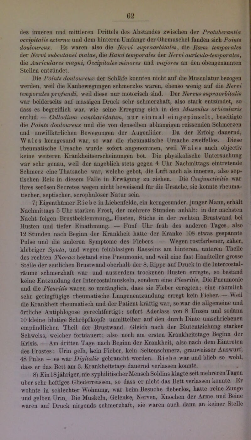 des inneren und mittleren Drittels dos Abstandes zwischen der Protuherantia occipüalis exlema und dem hinteren Umfange der Ohrmuschel fanden sich Points doulonreux. Es waren also die Nervi aupraoröitales, die Kami temporales der Nervi mibcutanei malae, die Rami temporales der Nervi auriculo-temporales, die Auriculares magni, Occipilales minores und mujores an den obengenannten Stellen entzündet. Die Points doulonreux der Schläfe konnten nicht auf die Musculatur bezogen werden, weil die Kaubewegungen schmerzlos waren, ebenso wenig auf die Nervi temporales profundi, weil diese nur motorisch sind. Der Nervus supraorbitalis war beiderseits auf massigen Druck sehr schmerzhaft, also stark entzündet, so dass es begreiflich war, wie seine Erregung sich in den Musculus orbicularis entlud. — Collodium cantharidatum, nur einmal eingepinselt, beseitigte die Points donloureux, und die von denselben abhängigen reissenden Schmerzen und unwillkürlichen Bewegungen der Augenlider. Da der Erfolg dauernd, Wales kerngesund war, so war die rheumatische Ursache zweifellos. Diese rheumatische Ursache wurde sofort angenommen, weil Wales auch objectiv keine weiteren Kranklieitserscheiuungeu bot. Die physikalische Untersuchung war sehr genau, weil der angeblich stets gegen 4 Uhr Nachmittags eintretende Schmerz eine Thatsache war, welche gebot, die Luft auch als inneren, also sep- tischen Reiz in diesem Falle in Erwägung zu ziehen. Die Conjunctivitis war ihres serösen Secrctes wegen nicht beweisend für die Ursache, sie konnte rheuma- tischer, septischer, scrojihulöser Natur sein. 7) Eigenthümer Rie b e in Liebenfeldc, ein kerngesunder, junger Mann, erhält Nachmittags 5 Uhr starken Frost, der mehrere Stunden anhält; in der nächsten Nacht folgen Brustbeklemmung^ Husten, Stiche in der rechten Brustwand bei Husten und tiefer Einathmung. — Fünf Uhr früh des anderen Tages, also 12 Stunden nach Beginn der Krankheit hatte der Kranke 108 etwas gespannte Pulse und die anderen Symptome des Fiebers. — Wegen rostfarbener, zäher, klebriger Sputa, und wegen feinblasigen Rasseins am hinteren, unteren Theile des rechten Thorax bestand eine Pneumonie, und weil eine fast Handteller grosse Stelle der seitlichen Brustwaud oberhalb der 8. Rippe auf Druck in dielutercostal- räume schmerzhaft war und ausserdem trockenen Husten erregte, so bestand keine Jlntzündung der Intercostalmuskeln, sondern eine Pleuritis. Die Pneumonie und die Pleuritis waren so umfänglich, dass sie Fieber erregten; eine räumlich sehr geringfügige rheumatische Lungenentzündung erregt kein Fieber. — Weil die Krankheit rheumatisch und der Patient kräftig war, so war die allgemeine und örtliche Antiphlogose gerechtfertigt: sofort Aderlass von 8 Unzen und sodann 10 kleine blutige Schröpfköpfe unmittelbar auf den durch Dinte umschriebenen empfindlichen Theil der Brustwand. Gleich nach der Blutentziehung starker Schweiss, welcher fortdauert; also noch am ersten Krankheitstage Beginn der Krisis. — Am dritten Tage nach Beginn der Krankheit, also nach dem Eintreten des Frostes : Urin gelb, kein Fieber, kein Seitenschmerz, grauweisser Auswurt, 48 Pulse — es war Digitalis gebraucht worden. Riebe war und blieb so wohl, dass er das Bett am 3. Krankheitstage dauernd verlassen konnte. 8) Ein 18 jähriger, nie syphilitischer Mensch Soldins klagte seit mehreren Tagen über sehr heftiges Gliederreissen, so dass er nicht das Bett verlassen konnte. Er wohnte in schlechter Wohnung, war beim Besuche fieberlos, hatte reine Zunge und gelben Urin. Die Muskeln, Gelenke, Nerven, Knochen der Arme und Beine waren auf Druck nirgends schmerzhaft, sie waren auch dann an keiner Stelle