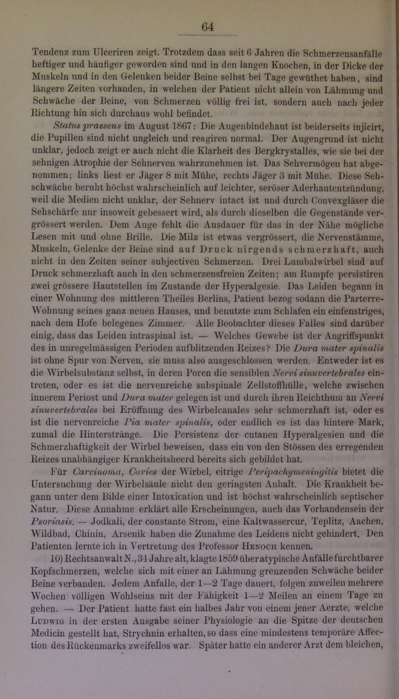 G4 Tendenz zum Ulceriren zeigt. Trotzdem dass seit (J Jahren die Schmerzensanfälle heftiger und häufiger geworden sind und in den langen Knochen, in der Dicke der Muskeln und in den Gelenken beider Beine selbst bei Tage gewüthet haben, sind längere Zeiten vorhanden, in welchen der Patient nicht allein von Lähmung und Schwäche der Beine, von Schmerzen völlig frei ist, sondern auch nach jeder Richtung hin sich durchaus wohl befindet. Status praesens im August 1867: Die Augenbindehaut ist beiderseits injicirt, die Pupillen sind nicht ungleich und reagiren normal. Der Augengnind ist nicht unklar, jedoch zeigt er auch nicht die Klarheit des Bergkrystalles, wie sie bei der sehnigen Atrophie der Sehnerven wahrzunehmen ist. Das Sehvermögen hat ahge- nommen; links liest er Jäger 8 mit Mühe, rechts Jäger 6 mit Mühe. Diese Seh- schwäche beruht höchst wahrscheinlich auf leichter, seröser Aderhautentzündung, weil die Medien nicht unklar, der Sehnerv intact ist und durch Convexgläser die Sehschärfe nur insoweit gebessert wird, als durch dieselben die Gegenstände ver- grössert werden. Dem Auge fehlt die Ausdauer für das in der Nähe mögliche Lesen mit und ohne Brille. Die Milz ist etwas vergrössert, die Nervenstamme, Muskeln, Gelenke der Beine sind auf Druck nirgends schmerzhaft, auch nicht in den Zeiten seiner subjectiven Schmerzen. Drei Lumbalwirbel sind auf Druck schmerzhaft auch in den schmerzensfreien Zeiten; am Rumpfe persistiren zwei grössere I lautstellen im Zustande der llyperalgesie. Das Leiden begann in einer Wohnung des mittleren Theiles Berlins, Patient bezog sodann die Parterre- Wohnung seines ganz neuen Hauses, und benutzte zum Schlafeneineinfenstriges, nach dem Hofe belegenes Zimmer. Alle Beobachter dieses Falles sind darüber einig, dass das Leiden intraspinal ist. — Welches Gewebe ist der Angriffspunkt des in unregelmässigen Perioden aufblitzenden Reizes? Die Dura vtater spinalis ist ohne Spur von Nerven, sie muss also ausgeschlossen werden. Entweder ist es die Wirbelsubstanz selbst, in deren Poren die sensiblen Nervi sinuvertebrales ein- treten, oder es ist die nervenreiche subspinale Zellstoflliülle, welche zwischen innerem l’eriost und Dura gelegen ist und durch ihren Reichthum an Nervi sinuvertebrales bei Eröffnung des Wirbelcauales sehr schmerzhaft ist, oder es ist die nervenrciche JHa mater spinalis, oder endlich es ist das hintere Mark, zumal die Hinterstränge. Die Persistenz der cutanen Hyperalgesien und die Schmerzhaftigkeit der Wirbel beweisen, dass ein von den Stösseu des erregenden Reizes unabhängiger Krankheitsheerd bereits sich gebildet hat. Für Carcinoma, Ca ries der Wirbel, eitrige Deripachymeinnyilis bietet die Untersuchung der Wirbelsäule nicht den geringsten Anhalt. Die Krankheit be- gann unter dem Bilde einer Intoxication und ist höchst wahrscheinlich septischer Natur. Diese Annahme erklärt alle Erscheinungen, auch das Vorhandensein der Psoriasis. — Jodkali, der coustante Strom, eine Kaltwassercur, Tejditz, Aachen, Wildbad, Chinin, Arsenik haben die Zunahme des Leidens nicht gehindert. Den Patienten lernte ich in Vertretung des Professor Henocii kennen. lü) Rechtsanwalt N., 31 Jalire alt, klagte 18511 überatypisclic Anfälle furchtbarer Kopfschmerzen, welche sich mit einer an Lähmung grenzenden Schwäche beider Beine verbanden. Jedem Anfalle, der 1—2 Tage dauert, folgen zuweilen mehrere Wochen völligen Wohlseins mit der Fähigkeit 1—2 Meilen an einem Tage zu gehen. — Der Patient hatte fast ein halbes Jahr von einem jener Aerzte, welche Ludwig in der ersten Ausgabe seiner l’hysiologie an die Spitze der deutschen Medicin gestellt hat, Strychnin erhalten, so dass eine mindestens temporäre Attec- tion des Rückenmarks zweifellos war. Später hatte ein anderer Arzt dem bleichen,