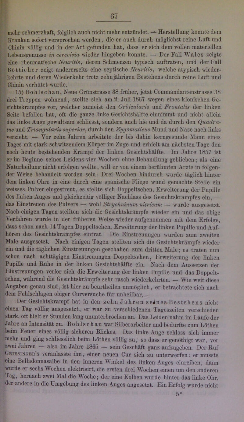 mehr schmerzhaft, folglich auch nicht mehr entzündet. — Herstellung konnte dem Kranken sofort versprochen werden, die er auch durch möglichst reine Luft und Chinin völlig und in der Art gefunden hat, dass er sich dem vollen materiellen Lebensgenüsse /n cerew^s^V{ wieder hingeben konnte. — Der Fall Wales zeigte eine rheumatische deren Schmerzen typisch auftraten, und der Fall Bötticher zeigt andererseits eine septische welche atypisch wieder- kehrte und deren Wiederkehr trotz zehnjährigen Bestehens durch reine Luft und Chinin verhütet wurde. 15) Bohlschau, Neue Grünstrasse 38 früher, jetzt Commandantenstrasse 38 drei Treppen wohnend, stellte sich am 2. Juli 1867 wegen eines klonischen Ge- sichtskrampfes vor, welcher zumeist den Orbicularis und FVontalis der linken Seite befallen hat, oft die ganze linke Gesichtshälfte einnimmt und nicht allein das linke Auge gewaltsam schliesst, sondern auch hie und da durch den Quadra- tns und Triangularis superior, durch den Zygomaticus Mund und Nase nach links verzieht. — Vor zehn Jahren arbeitete der bis dahin kerngesunde Mann eines Tages mit stark schwitzendem Körper im Zuge und erhielt am nächsten Tage den noch heute bestehenden Krampf der linken Gesichtshälfte. Im Jahre 1857 ist er im Beginne seines Leidens vier Wochen ohne Behandlung geblieben; als eine Naturheilung nicht erfolgen wollte, will er von einem berühmten Arzte in folgen- der Weise behandelt worden sein: Drei Wochen hindurch wurde täglich hinter dem linken Ohre in eine durch eine spanische Fliege wund gemachte Stelle ein weisses Pulver eingestreut, es stellte sich Doppeltsehen, Erweiterung der Pupille des linken Auges und gleichzeitig völliger Nachlass des Gesichtskrampfes ein, — das Einstreuen des Pulvers — wohl Strychninum nüricum — wurde ausgesetzt. Nach einigen Tagen stellten sich die Gesichtskrilmpfe wieder ein und das obige Verfahren wurde in der früheren Weise wieder aufgenommen mit dem Erfolge, dass schon nach 14 Tagen Doppeltsehen, Erweiterung der linken Pupille und Auf- hören des Gesichtskrampfes eintrat. Die Einstreuungen wurden zum zweiten Male ausgesetzt. Nach einigen Tagen stellten sich die Gesichtskrämpfe wieder ein mid die täglichen Einstreuungen geschahen zum dritten Male; es traten nun schon nach achttägigen Einstreuungen Doppeltsehen, Erweiterung der linken Pupille und Ruhe in der linken Gesichtshälfte ein. Nach dem Aussetzen der Einstreuungen verlor sich die Erweiterung der linken Pupille und das Doppelt- sehen, während die Gesichtskrämpfe sehr rasch wiederkehrten. — Wie weit diese Angaben genau sind, ist hier zu beurtheilen unmöglich, er betrachtete sich nach dem Fehlschlagen obiger Curversuche für unheilbar. Der Gesichtskrampf hat in den zehn Jahren seinesBestehens nicht einen Tag völlig ausgesetzt, er war zu verschiedenen Tageszeiten verschieden stark, oft hielt er Stunden lang ununterbrochen an. Das Leiden nahm im Laufe der Jahre an Intensität zu. Bohlschau war Silberarbeiter und bedurfte zum Löthen beim Feuer eines völlig sicheren Blickes. Das linke Auge schloss sich immer mehr und ging schliesslich beim Löthen völlig zu, so dass er genöthigt war, vor zwei Jahren — also im Jahre 1865 — sein Geschäft ganz aufzugeben. Der Ruf Gbiesinger’s veraulasste ihn, einer neuen Cur sich zu unterwerfen: er musste eine Belladonnasalbe in den inneren Winkel des linken Auges oinreiben, dann Wurde er sechs Wochen elektrisirt, die ersten drei Wochen einen um den anderen Tag, hernach zwei Mal die Woche; der eine Kolben wurde hinter das linke Ohr, der andere in die Umgebung des linken Auges angesetzt. Ein Erfolg wurde nicht 5*