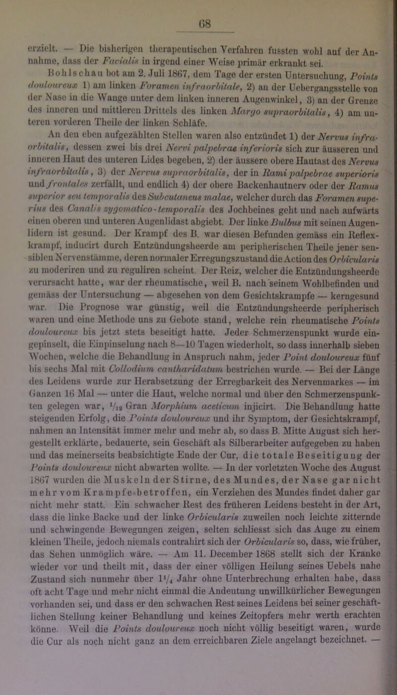 (18 erzielt. — Die bisherigen therapeutischen Verfahren fussten wohl auf der An- nahme, dass der Fm-ialiH in irgend einer Weise primär erkrankt sei. Höllisch au bot am 2. Juli 18(i7, dem Tage der ersten Untersuchung, Points ifouloiireiix 1) am linken Foramen infraorhüale, 2) an der Uebergangsstelle von der Nase in die Wange unter dem linken inneren Augenwinkel, 3) an der Grenze des inneren und mittleren Drittels des linken Maryo sujiraurhitalis, 4) am un- teren vorderen Theile der linken Schläfe. An den eben aufgezählten Stellen waren also entzündet 1) der Nervus in/ru- orbitalis, dessen zwei bis drei Nervi palpebrae inferioris sich zur äusseren und inneren Haut des unteren Lides begeben, 2) der äussere obere Hautast des Nervus inf raorhilalis, 3) der Nerims supraorbitalis, der in Rami palpebrae superiorls frontales zerfällt, und endlich 4) der obere Backeuhautnerv oder der Ramus Superior sesi tetuporalis des Subcutanetis malae, welcher durch das Foramen supe- rius des Canalis zygomatico-temporalis des Jochbeines geht und nach aufwärts einen oberen und unteren Augenlidast abgiebt. Der linke Bulbus mit seinen Augen- lidern ist gesund. Der Krampf des B. war diesen Befunden gemäss ein Jleflex- kramiif, inducirt durch Entzünduugsheerde am peripherischen Theile jener sen- siblen Kervenstämme, deren normaler Erregungszustand die Action des Orbicularis zu moderireu und zu reguliren scheint. Der Reiz, welcher die Entzündungsheerde verursacht hatte, war der rheumatische, weil B. nach seinem Wohlbefinden und gemäss der Untersuchung — abgesehen von dem Gesichtskrampfe — kerngesund war. Die Prognose war günstig, weil die Entzündungsheerde peripherisch waren und eine Methode uns zu Gebote stand, welche rein rheumatische Points douloureux bis jetzt stets beseitigt hatte. Jeder Schmerzeuspuukt wurde ein- gepinselt, die Plinpinselung nach 8—lü Tagen wiederholt, so dass innerhalb sieben Wochen, welche die Behandlung in Anspruch nahm, jeder Point douloureux fünf bis sechs INIal mit Collodium canlharidatum bestriclien wurde. — Bei der Länge des Leidens wurde zur Herabsetzung der EiTcgbarkeit des Nervenmarkes — im Ganzen lü Mal — unter die Haut, welche normal und über den Schmerzenspunk- ten gelegen war, Via Gran Morphium acelicum injicirt. Die Behandlung hatte steigenden Erfolg, die Points douloureux und ihr Symptom, der Gesichtskraropf, nahmen an Intensität immer mehr und mehr ab, so dass B. l\Iitte August sich her- gestellt erklärte, bedauerte, sein Geschäft als Silberarbeiter aufgegeben zu haben und das meinerseits beabsichtigte Ende der Cur, die totale Beseitigung der Points douloureux nicht ab warten wollte. — In der vorletzten Woche des August 18G7 wurden die Muskeln der Stirne, des Mundes, der Nase gar nicht mehr vom Krampfe betroffen, ein Verziehen des Mundes findet daher gar nicht mehr statt. Ein schwacher Rest des früheren Leidens besteht in der Art, dass die linke Backe und der linke Orbicularis zuweilen noch leichte zitternde und schwingende Bewegungen zeigen, selten schliesst sich das Auge zu einem kleinen Theile, jedoch niemals contrahirt sich der Orbietdaris so, dass, wie früher, das Sehen unmöglich wäre. — Am 11. December 1868 stellt sich der Kranke wieder vor und theilt mit, dass der einer völligen Heilung seines Uebels nahe Zustand sich nunmehr über D/« Jahr ohne Unterbrechung erhalten habe, dass oft acht Tage und mehr nicht einmal die Andeutung unwillkürlicher Bewegungen vorhanden sei, und dass er den schwachen Rest seines Leidens bei seiner geschäft- lichen Stellung keiner Behandlung und keines Zeitopfers mehr werth erachten könne. Weil die Points douloureux noch nicht völlig beseitigt waren, wurde die Cur als noch nicht ganz an dem erreichbaren Ziele angelangt bezeichnet. —