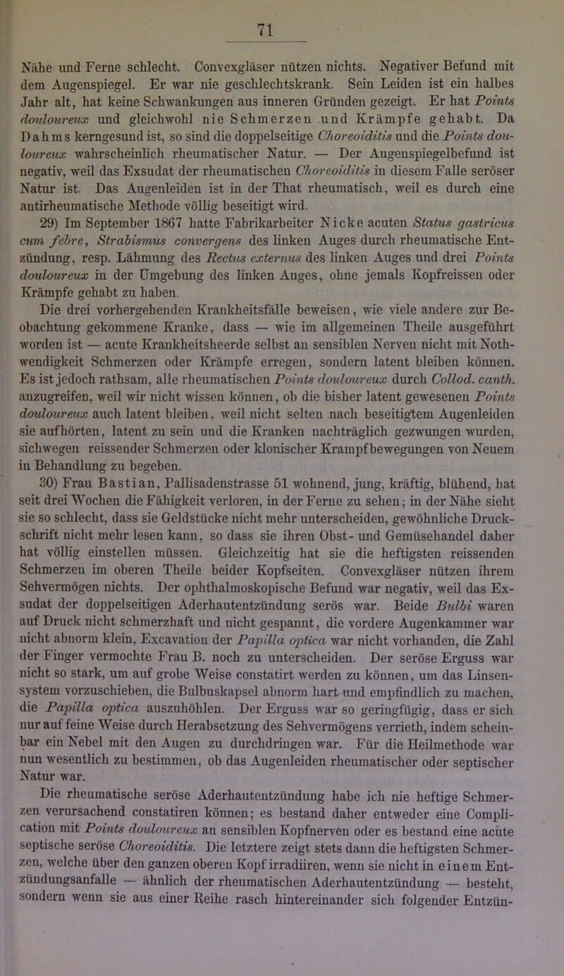 Nähe und Ferne schlecht. Convexgläser nützen nichts. Negativer Befund mit dem Augenspiegel. Er war nie geschlechtskrank. Sein Leiden ist ein halbes Jahr alt, hat keine Schwankungen aus inneren Gründen gezeigt. Er hat Pointe doulourmx und gleichwohl nie Schmerzen und Krämpfe gehabt. Da Dahms kerngesund ist, so sind die doppelseitige Choreoiditis und die Points dou- loureux wahrscheinlich rheumatischer Natur. — Der Augenspiegelbefund ist negativ, weil das Exsudat der rheumatischen Choreoiditis in diesem Falle seröser Natur ist. Das Augenleiden ist in der That rheumatisch, weil es dimch eine antirheumatische Methode völlig beseitigt wird. 29) Im September 1867 hatte Fabrikarbeiter Nicke acuten Status gastricus cum fehre, Strabismus convergms des linken Auges durch rheumatische Ent- zündung, resp. Lähmung des Rectus extemus des linken Auges und drei Points douloureux in der Umgebung des linken Auges, ohne jemals Kopfreissen oder Krämpfe gehabt zu haben. Die drei vorhergehenden Krankheitsfälle beweisen, wie viele andere zur Be- obachtung gekommene Kranke, dass — wie im allgemeinen Theile au.sgeführt worden ist — acute Krankheitsheerde selbst an sensiblen Nerven nicht mitNoth- wendigkeit Schmerzen oder Krämpfe erregen, sondern latent bleiben können. Es ist jedoch rathsam, alle rheumatischen Points douloureux durch Collod. canth. anzugreifen, weil wir nicht wissen können, ob die bisher latent gewesenen Points douloureux auch latent bleiben, weil nicht selten nach beseitigtem Augenleiden sie auf hörten, latent zu sein und die Kranken nachträglich gezwungen wurden, sichwegen reissender Schmerzen oder klonischer Krampf bewegungen von Neuem in Behandlung zu begeben. 30) Frau Bastian, Pallisadenstrasse 51 wohnend, jung, kräftig, blühend, hat seit drei Wochen die Fähigkeit verloren, in der Ferne zu sehen; in der Nähe sieht sie so schlecht, dass sie Geldstücke nicht mehr unterscheiden, gewöhnliche Druck- schrift nicht mehr lesen kann, so dass sie ihren Obst- und Gemüseliandel daher hat völlig einstellen müssen. Gleichzeitig hat sie die heftigsten reissenden Schmerzen im oberen Theile beider Kopfseiten. Convexgläser nützen ihrem Sehvennögen nichts. Der ophthalmoskopische Befund war negativ, weil das Ex- sudat der doppelseitigen Aderhautentzündung serös war. Beide Bidbi waren auf Druck nicht schmerzhaft und nicht gespannt, die vordere Augenkammer war nicht abnorm klein, Excavation der Papilla oj>iica war nicht vorhanden, die Zahl der Finger vermochte Frau B. noch zu unterscheiden. Der seröse Erguss war nicht so stark, um auf grobe Weise constatirt werden zu können, um das Linsen- system vorzuschieben, die Bulbuskapsel abnorm hart und empfindlich zu machen, die Papilla optica auszuhöhlen. Der Erguss war so geringfügig, dass er sich nur aut feine Weise durch Herabsetzung des Sehvermögens verrieth, indem schein- bar ein Nebel mit den Augen zu durchdringen war. Für die Heilmethode war nun wesentlich zu bestimmen, ob das Augenleiden rheumatischer oder septischer Natur war. Die rheumatische seröse Aderhauteutzündung habe ich nie heftige Schmer- zen verursachend constatiren können; es bestand daher entweder eine Compli- cation mit Points douloureux an sensiblen Kopfnerven oder es bestand eine achte septische seröse Choreoiditis. Die letztere zeigt stets dann die heftigsten Schmer- zen, welche über den ganzen oberen Kopf irradiiren, wenn sie nicht in einem Ent- züudungsanfalle — ähnlich der rheumatischen Aderhautentzündung — besteht, sondern wenn sie aus einer Reihe rasch hintereinander sich folgender Eutzün-